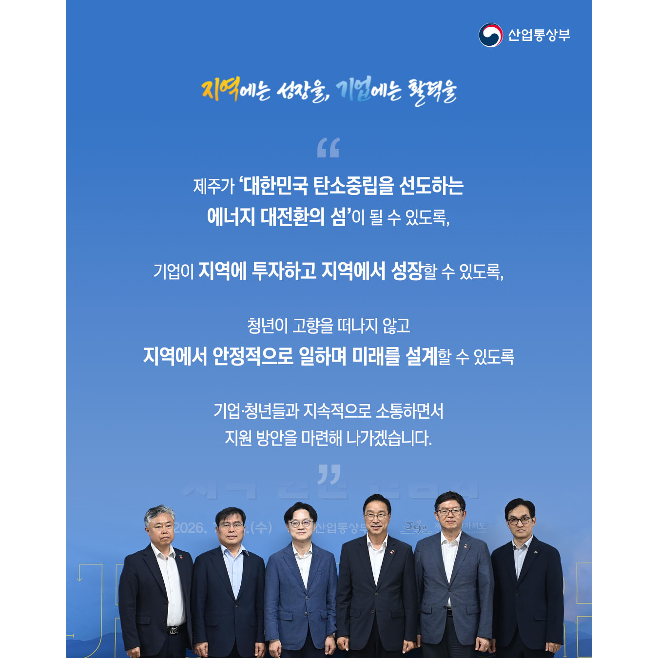 “제주가 ‘대한민국 탄소중립을 선도하는 에너지 대전환의 섬’이 될 수 있도록,
기업이 지역에 투자하고 지역에서 성장할 수 있도록,
청년이 고향을 떠나지 않고 지역에서 안정적으로 일하며 미래를 설계할 수 있도록
기업‧청년들과 지속적으로 소통하면서 지원 방안을 마련해 나가겠습니다.”
