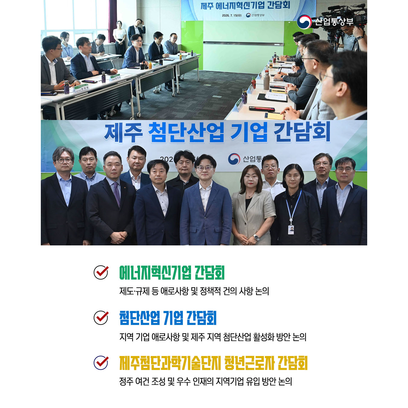 √ 에너지혁신기업 간담회
- 제도‧규제 등 애로사항 및 정책적 건의 사항 논의

√ 첨단산업 기업 간담회
- 지역 기업 애로사항 및 제주 지역 첨단산업 활성화 방안 논의

√ 제주첨단과학기술단지 청년근로자 간담회
- 정주 여건 조성 및 우수 인재의 지역기업 유입 방안 논의