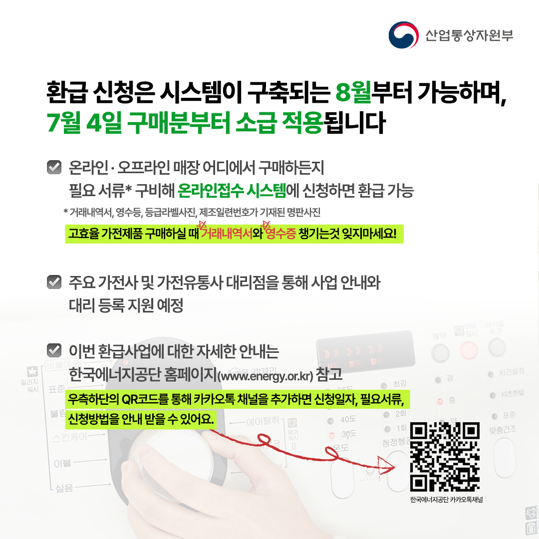 환급 신청은 시스템이 구축되는 8월부터 가능하며,
7월 4일 구매분부터 소급 적용됩니다


· 온라인·오프라인 매장 어디에서 구매하든지 
  필요 서류* 구비해 신청하면 환급 가능


 * 거래내역서, 영수등, 등급라벨사진, 제조일련번호가 기재된 명판사진
고효율 가전제품 구매하실 때 거래내역사와 영수증 챙기는것 잊지마세요!

· 주요 가전사 및 가전유통사 대리점을 통해 사업 안내와
  대리 등록 지원 예정


· 이번 환급사업에 대한 자세한 안내는 
  한국에너지공단 홈페이지(www.energy.or.kr) 참고
우측하단 QR코드를 통해 카카오톡 채널을 추가하면 신청일자, 필요서류, 신청방법을 안내 받을 수 있어요.
한국에너지공단 카카오톡 채널
.
