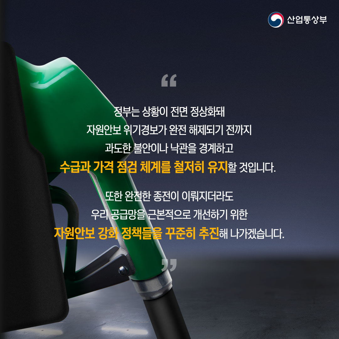 “정부는 상황이 전면 정상화돼 자원안보 위기경보가 완전 해제되기 전까지 과도한 불안이나 낙관을 경계하고 수급과 가격 점검 체계를 철저히 유지할 것입니다.

또한 완전한 종전이 이뤄지더라도 우리 공급망을 근본적으로 개선하기 위한 자원안보 강화 정책들을 꾸준히 추진해 나가겠습니다.”
