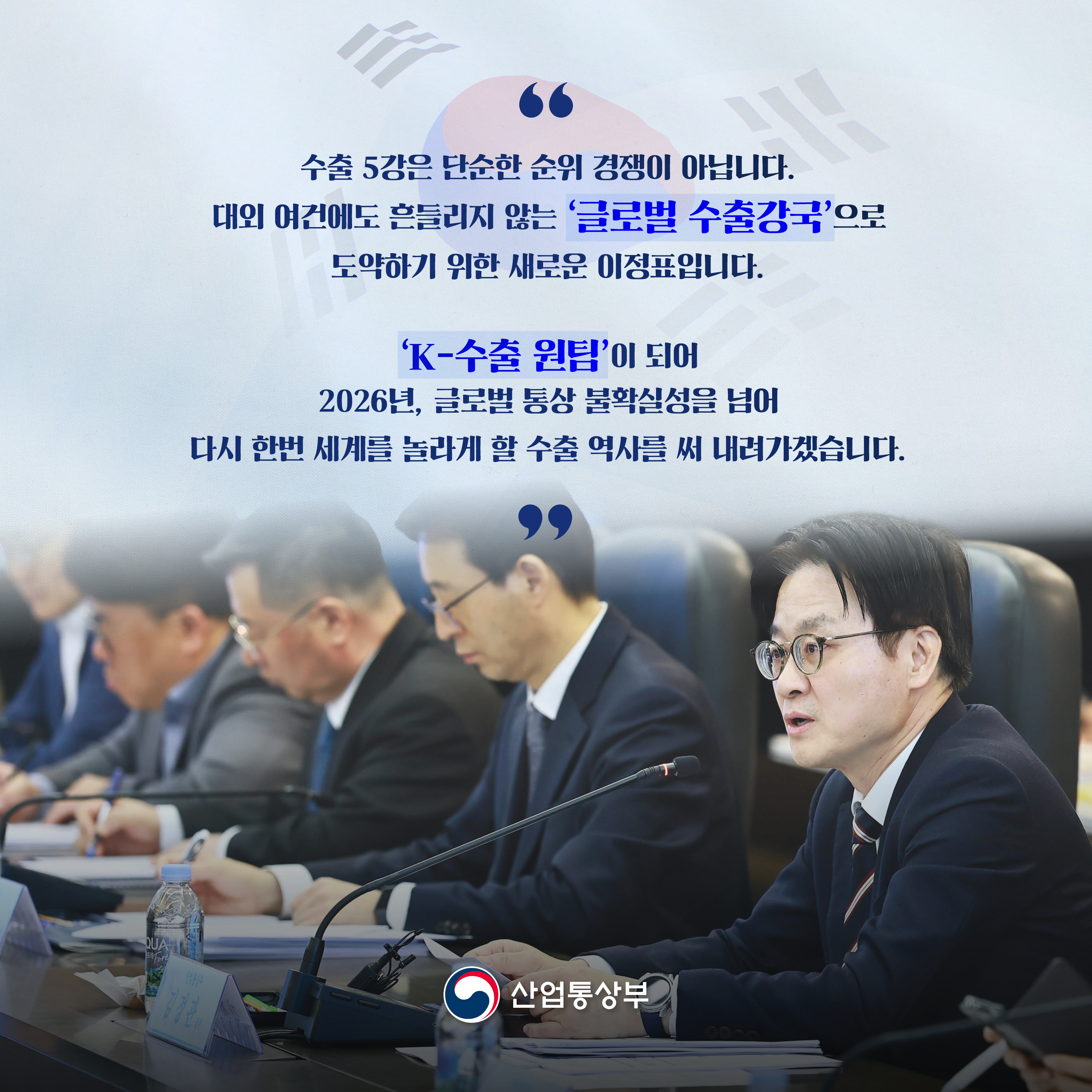 수출 5강은 단순한 순위 경쟁이 아닙니다.
대외 여건에도 흔들리지 않는 ‘글로벌 수출강국’으로 도약하기 위한 새로운 이정표입니다.

‘K-수출 원팀’이 되어
2026년, 글로벌 통상 불확실성을 넘어
다시 한번 세계를 놀라게 할 수출 역사를 써 내려가겠습니다.

산업통상부