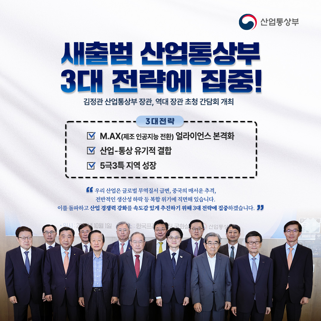 새출범 산업통상부, 3대 전략에 집중!

김정관 산업통상부 장관, 역대 장관 초청 간담회 개최

3대 전략은

√ M.AX(제조 인공지능 전환) 얼라이언스 본격화
√ 산업-통상 유기적 결합
√ 5극3특 지역 성장

“우리 산업은 글로벌 무역질서 급변, 중국의 매서운 추격, 전반적인 생산성 하락 등 복합 위기에 직면해 있습니다. 이를 돌파하고 산업 경쟁력 강화를 속도감 있게 추진하기 위해 3대 전략에 집중하겠습니다.”