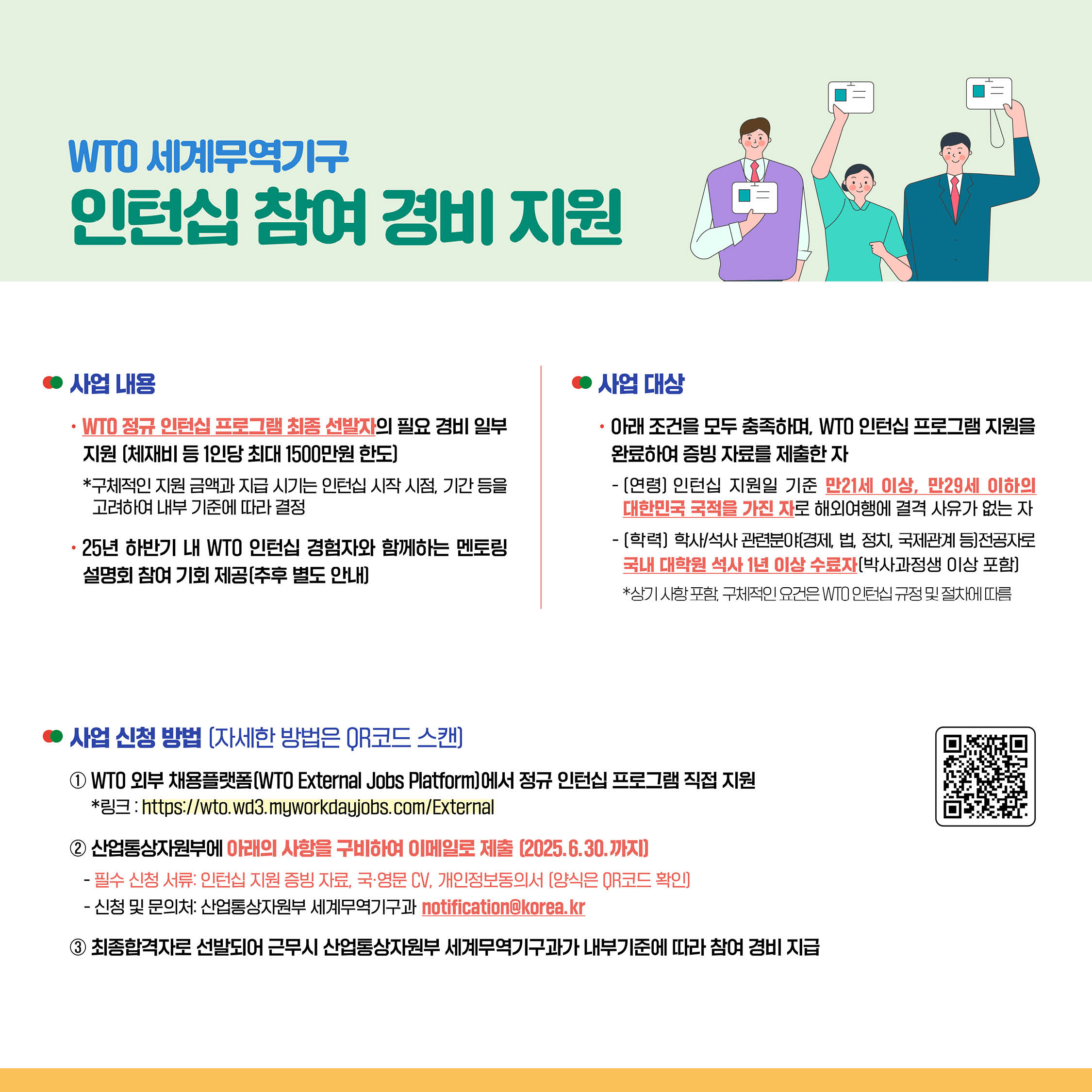 ◦	사업 내용
◦	WTO 정규 인턴십 프로그램 최종 선발자의 필요 경비 일부 지원 (체재비 등 1인당 최대 1500만원 한도)
*구체적인 지원 금액과 지급 시기는 인턴십 시작 시점, 기간 등을 고려하여 내부 기준에 따라 결정
• 25년 하반기 내 WTO 인턴십 경험자와 함께하는 멘토링 설명회 참여 기회 제공(추후 별도 안내)


◦	사업 대상
◦	아래 조건을 모두 충족하며, WTO 인턴십 프로그램 지원을 완료하여 증빙 자료를 제출한 자
⁃	[연령] 인턴십 지원일 기준 만21세 이상, 만29세 이하의 대한민국 국적을 가진 자로 해외여행에 결격 사유가 없는 자
⁃	[학력] 학사/석사 관련분야(경제, 법, 정치, 국제관계 등)전공자로 국내 대학원 석사 1년 이상 수료자[박사과정생 이상 포함]
*상기 사항 포함, 구체적인 요건은 VIO 인턴십 규정 및 절차에 따름

• 사업 신청 방법 (자세한 방법은 OR코드 스캔]

① WTO 외부 채용플랫폼(WTO External Jobs Platform]에서 정규 인턴십 프로그램 직접 지원
*3:https://wto.wd3.myworkdayjobs.com/External
② 산업통상자원부에 아래의 사항을 구비하여 이메일로 제출 (2025.6.30.까지]
⁃	필수 신청 서류: 인턴십 지원 증빙 자료, 국·영문 CV. 개인정보동의서 [양식은 QR코드 확인]
⁃	신청 및 문의처: 산업통상자원부 세계무역기구과 notificationokorea.kr
③ 최종합격자로 선발되어 근무시 산업통상자원부 세계무역기구과가 내부기준에 따라 참여 경비 지급
