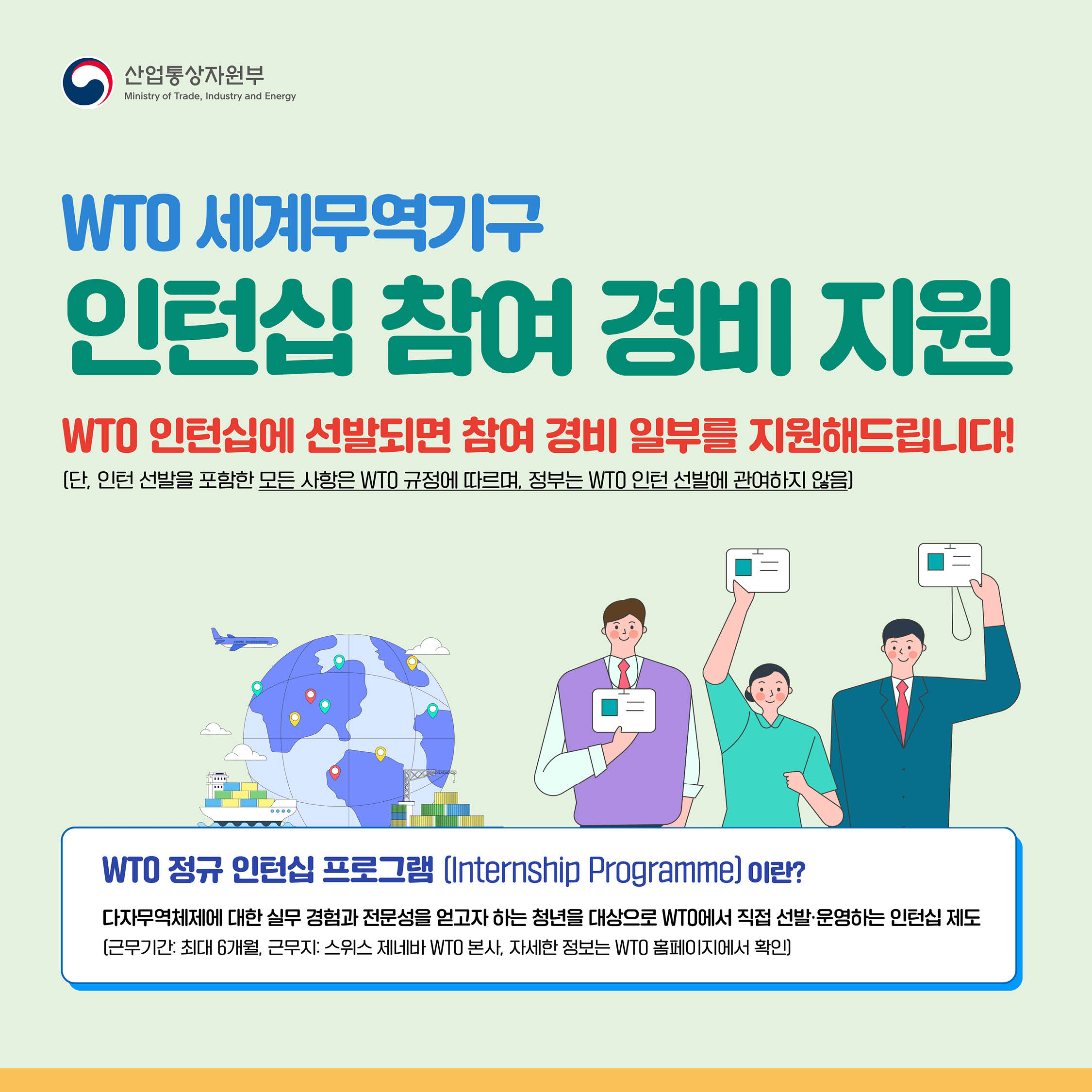 산업통상자원부

WTO 세계무역기구
인턴십 참여 경비 지원
WTO 인턴십에 선발되면 참여 경비 일부를 지원해드립니다!
(단, 인턴 선발을 포함한 모든 사항은 WTO 규정에 따르며, 정부는 WTO 인턴 선발에 관여하지 않음]


WTO 정규 인턴십 프로그램 (Internship Programme 이란?
다자무역체제에 대한 실무 경험과 전문성을 얻고자 하는 청년을 대상으로 WTO에서 직접 선발•운영하는 인턴십 제도 [근무기간: 최대 6개월, 근무지: 스위스 제네바 WTO 본사, 자세한 정보는 WTO 홈페이지에서 확인)

