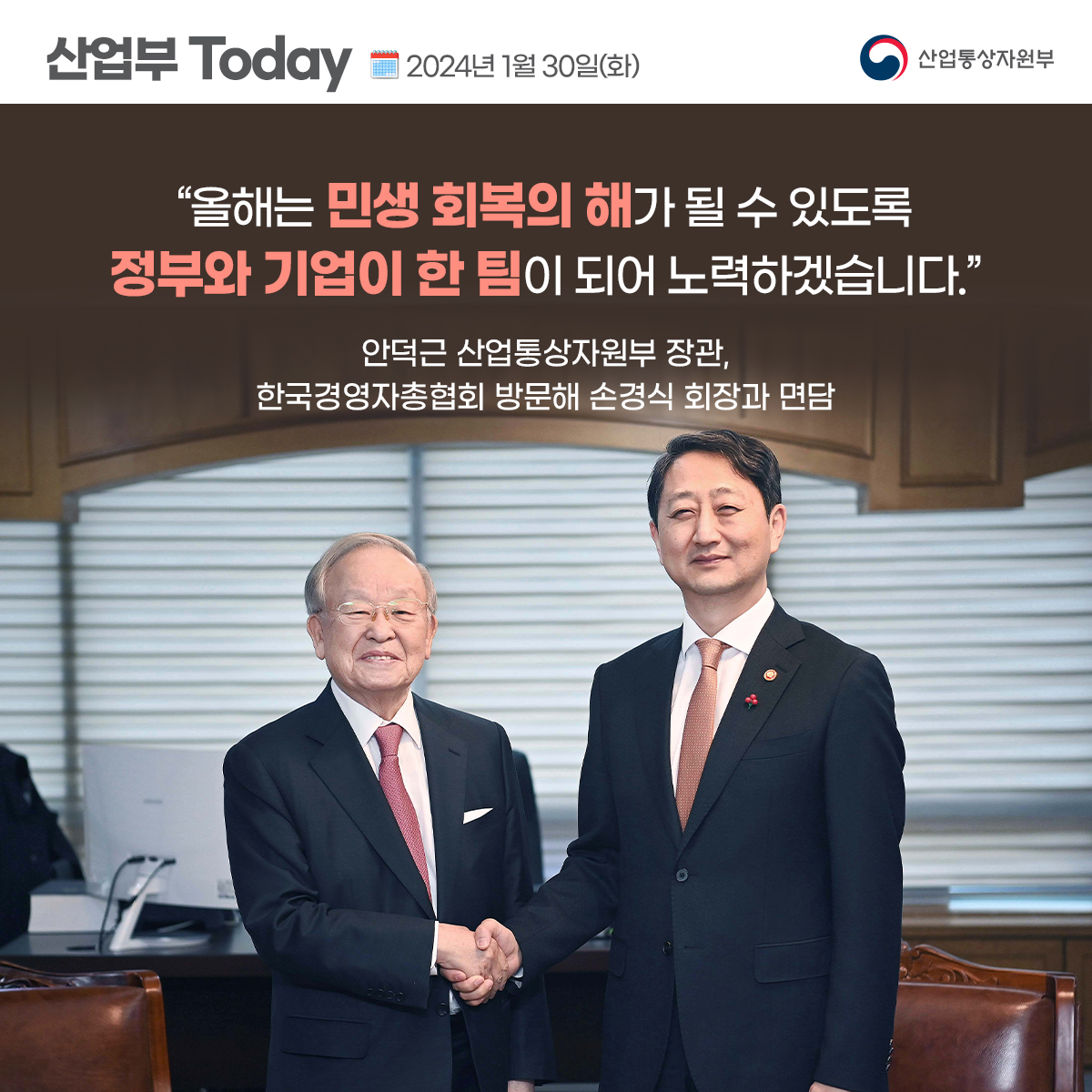 산업부 Today 2024년 1월 30일(화) 산업통상자원부
"올해는 민생 회복의 해가 될 수 있도록 정부와 기업이 한 팀이 되어 노력하겠습니다.”
안덕근 산업통상자원부 장관, 한국경영자총협회 방문해 손경식 회장과 면담