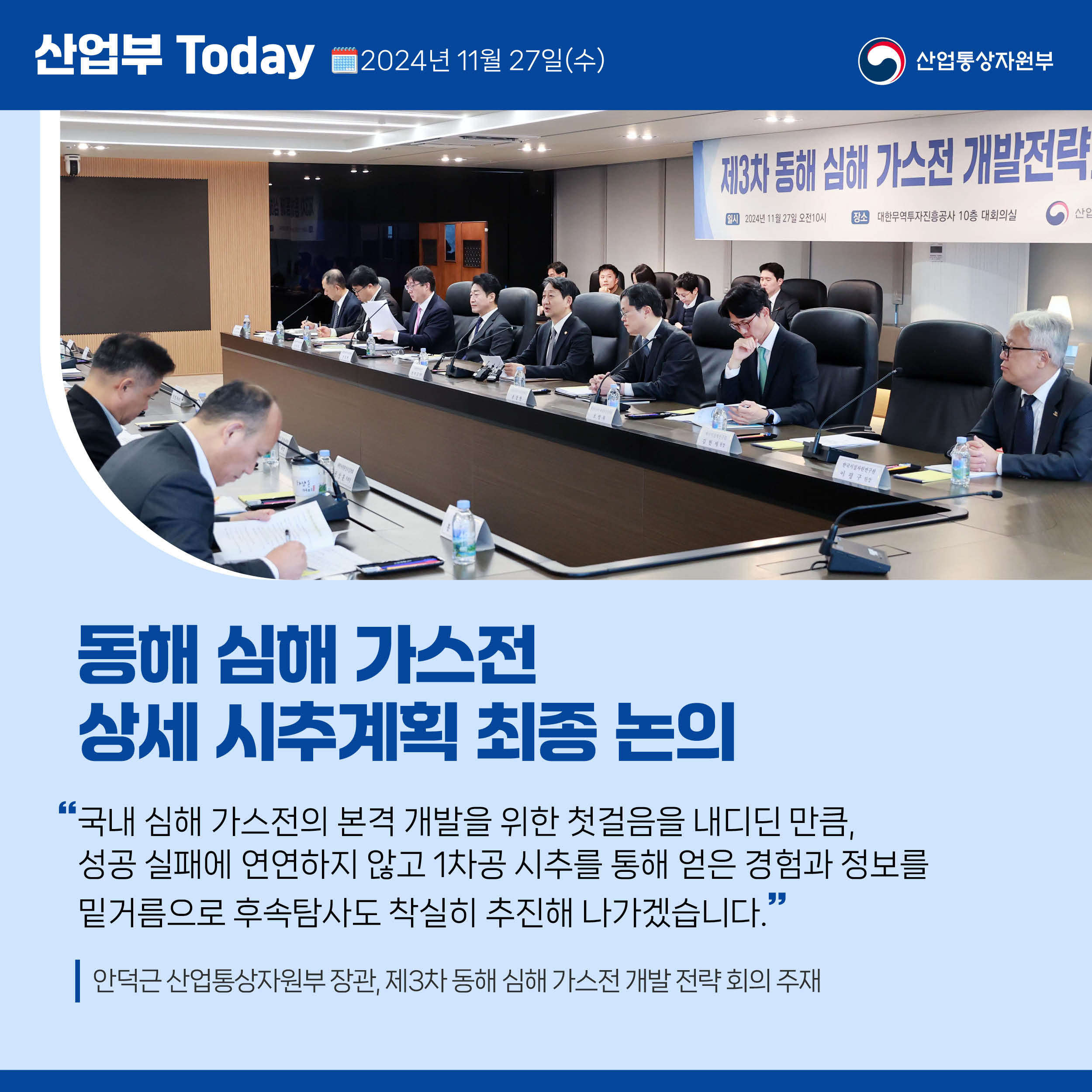 산업부 Today 2024년 11월 27일(수) 산업통상자원부

동해 심해 가스전 상세 시추계획 최종 논의

“국내 심해 가스전의 본격 개발을 위한 첫걸음을 내디딘 만큼, 성공 실패에 연연하지 않고 1차공 시추를 통해 얻은 경험과 정보를 밑거름으로 후속탐사도 착실히 추진해 나가겠습니다.”

안덕근 산업통상자원부 장관, 제3차 동해 심해 가스전 개발 전략 회의 주재