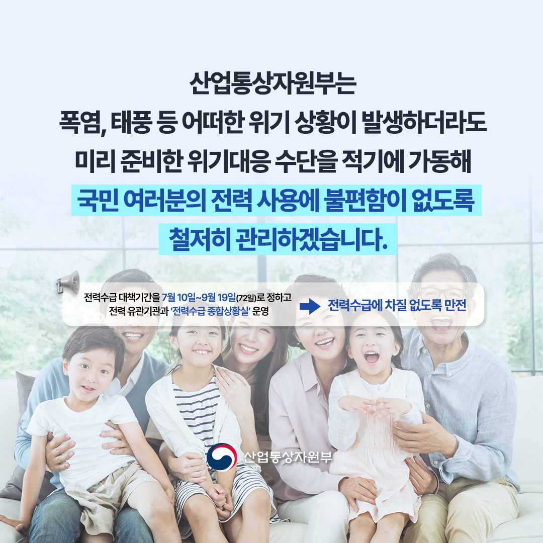 
“산업통상자원부는 폭염, 태풍 등
어떠한 위기 상황이 발생하더라도 미리 준비한 위기대응 수단을 적기에 가동해 국민 여러분의 전력 사용에 불편함이 없도록 철저히 관리하겠습니다.”


※ 전력수급 대책기간을 7월 10일~9월 19일(72일)로 정하고 전력 유관기관과 ‘전력수급
종합상황실’ 운영 ⇒ 전력수급에 차질 없도록 만전