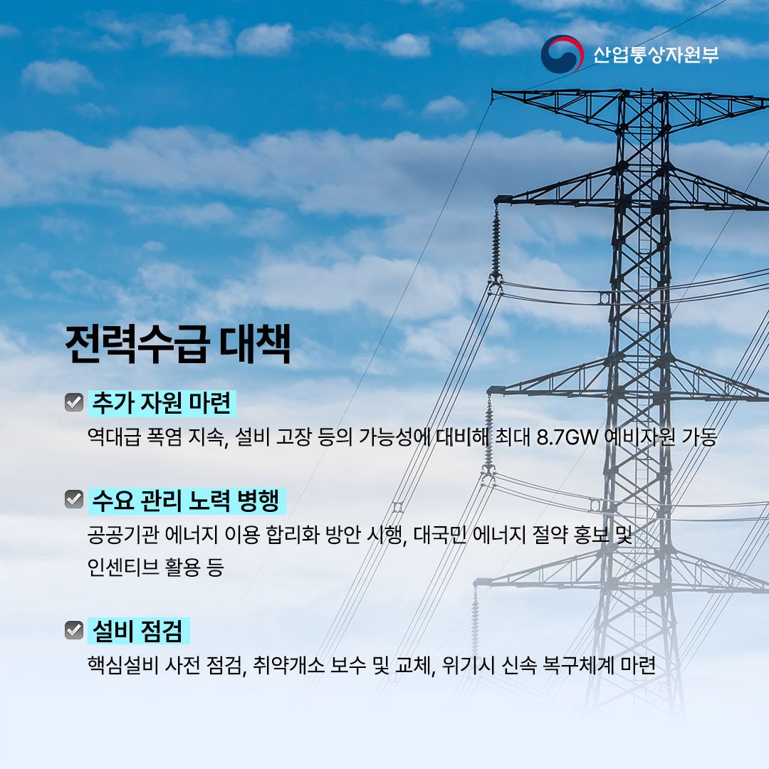 
전력수급 대책


√ 추가 자원
역대급 폭염 지속, 설비 고장 등의 가능성에 대비해 최대 8.7GW 예비자원 가동


√ 수요 관리
공공기관 에너지 이용 합리화 방안 시행, 대국민 에너지 절약 홍보 및 인센티브 활용 등


√ 설비 점검
핵심설비 사전 점검, 취약개소 보수 및 교체, 위기시 신속 복구체계 마련
