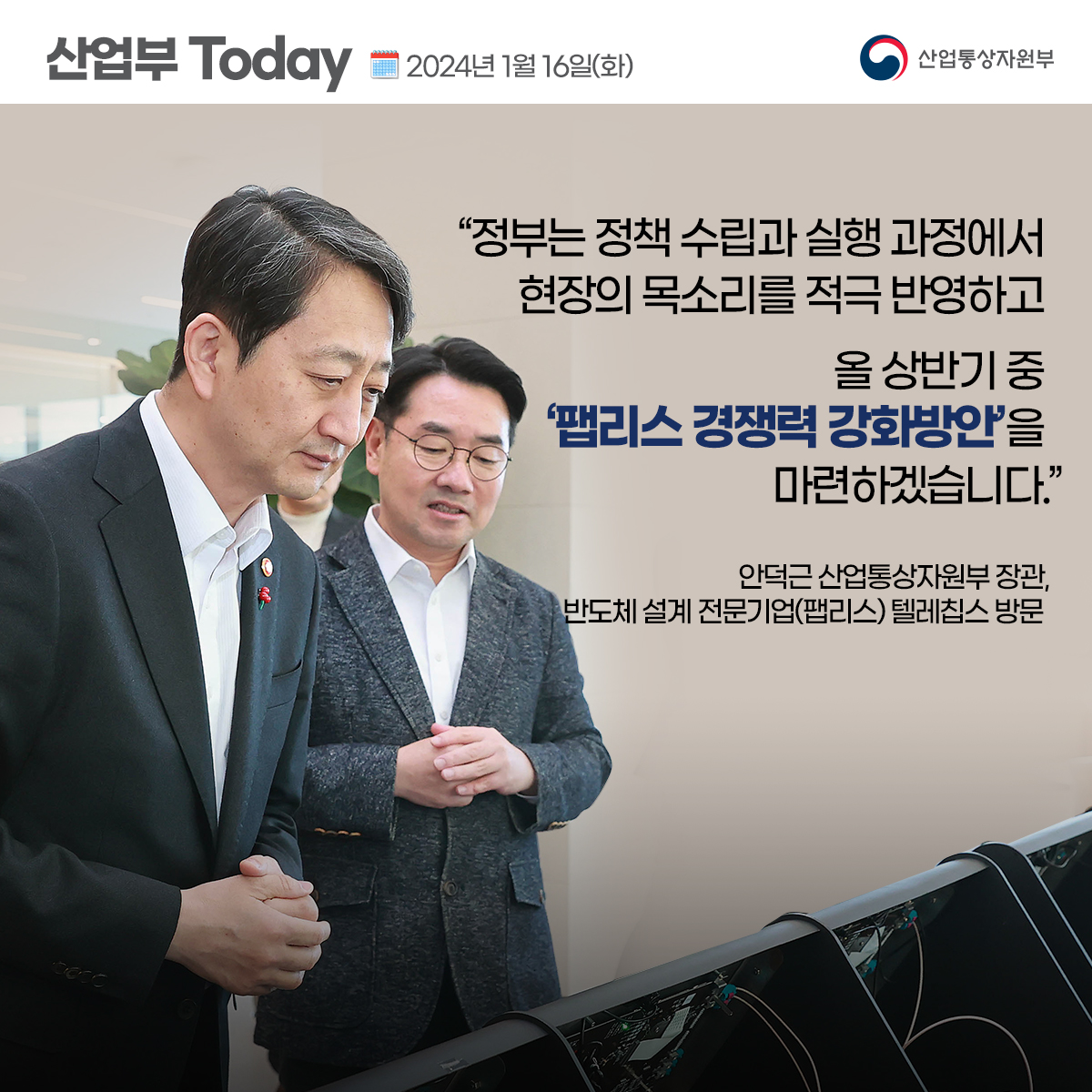 산업부 TODAY 2024년 1월 16일(화) 산업통상자원부 "정부는 정책 수립과 실행 과정에서 현장의 목소리를 적극 반영하고 올 상반기 중 '팹리스 경쟁력 강화방안'을 마련하겠습니다." 안덕근 산업통상자원부 장관, 반도체 설계 전문 기업(팹리스)텔레칩스 방문