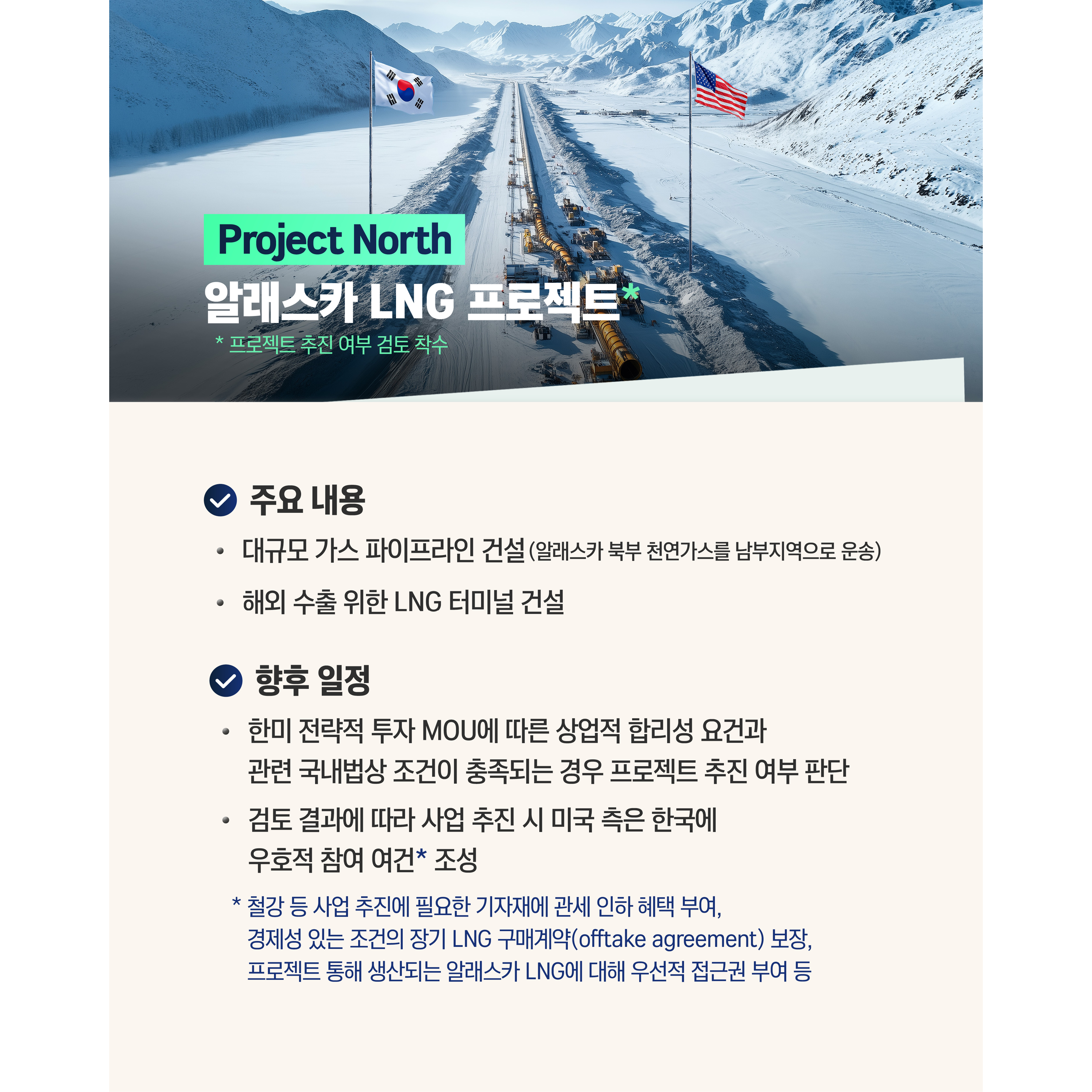 Project North : 알래스카 LNG 프로젝트*
* 프로젝트 추진 여부 검토 착수

√ 주요 내용
- 대규모 가스 파이프라인 건설(알래스카 북부 천연가스를 남부지역으로 운송)
- 해외 수출 위한 LNG 터미널 건설


√ 향후 일정
- 한미 전략적 투자 MOU에 따른 상업적 합리성 요건과, 관련 국내법상 조건이 충족되는 경우 프로젝트 추진 여부 판단
- 검토 결과에 따라 사업 추진 시 미국 측은 한국에 우호적 참여 여건* 조성  
* 철강 등 사업 추진에 필요한 기자재에 관세 인하 혜택 부여,
경제성 있는 조건의 장기 LNG 구매계약(offtake agreement) 보장,
프로젝트 통해 생산되는 알래스카 LNG에 대해 우선적 접근권 부여 등
