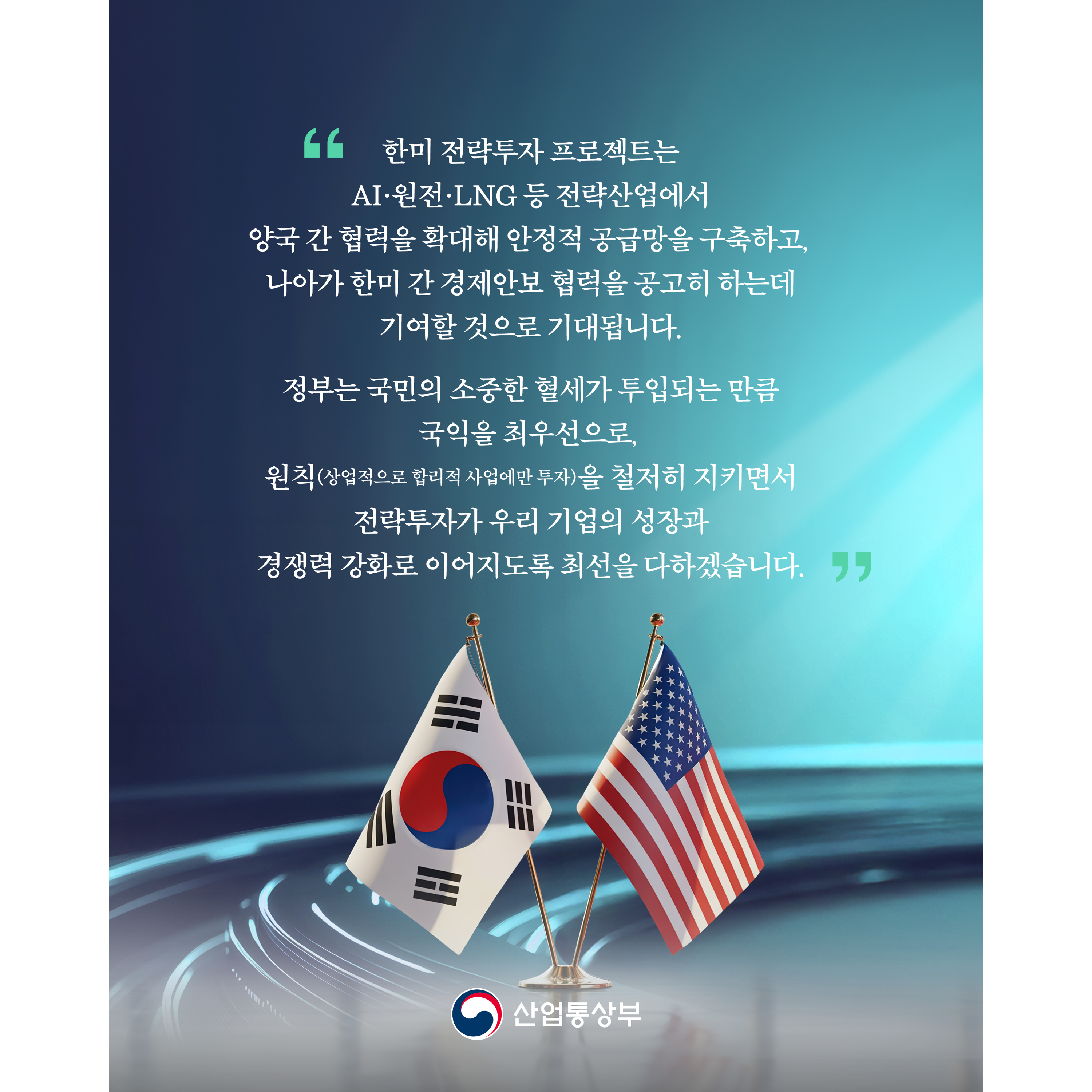 
“한미 전략투자 프로젝트는 AI·원전·LNG 등 전략산업에서 양국 간 협력을 확대해 안정적 공급망을 구축하고, 나아가 한미 간 경제안보 협력을 공고히 하는데 기여할 것으로 기대됩니다.

정부는 국민의 소중한 혈세가 투입되는 만큼 국익을 최우선으로, 원칙(상업적으로 합리적 사업에만 투자)을 철저히 지키면서 전략투자가 우리 기업의 성장과 경쟁력 강화로 이어지도록 최선을 다하겠습니다.”

산업통상부
