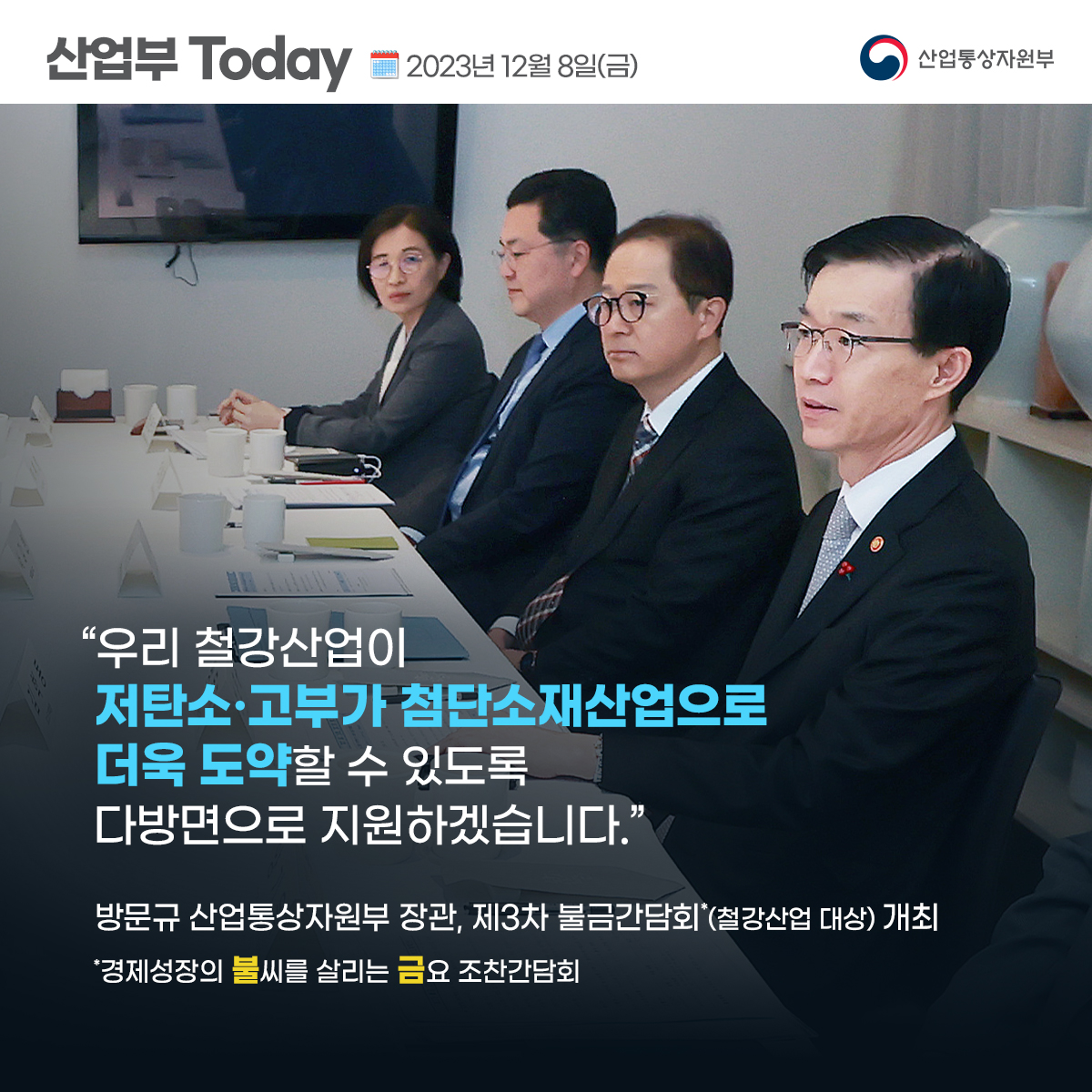산업부 Today 2023년 12월 8일(금) 산업통상자원부
“우리 철강산업이 저탄소·고부가 첨단소재산업으로 더욱 도약할 수 있도록 다방면으로 지원하겠습니다.”
방문규 산업통상자원부 장관, 제3차 불금간담회*(철강산업 대상) 개최
'경제성장의 불씨를 살리는 금요 조찬간담회