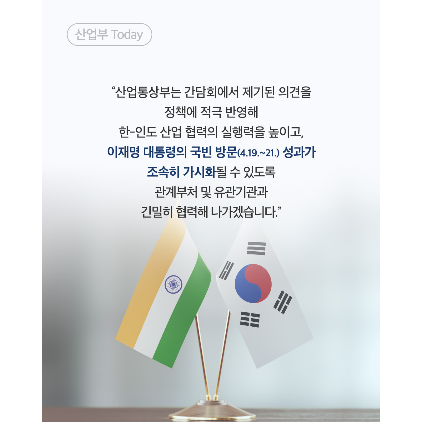 산업부 Today

“산업통상부는 간담회에서 제기된 의견을
정책에 적극 반영해
한-인도 산업 협력의 실행력을 높이고,
이재명 대통령의 국빈 방문(4.19.~21.) 성과가
조속히 가시화될 수 있도록
관계부처 및 유관기관과
긴밀히 협력해 나가겠습니다.”
