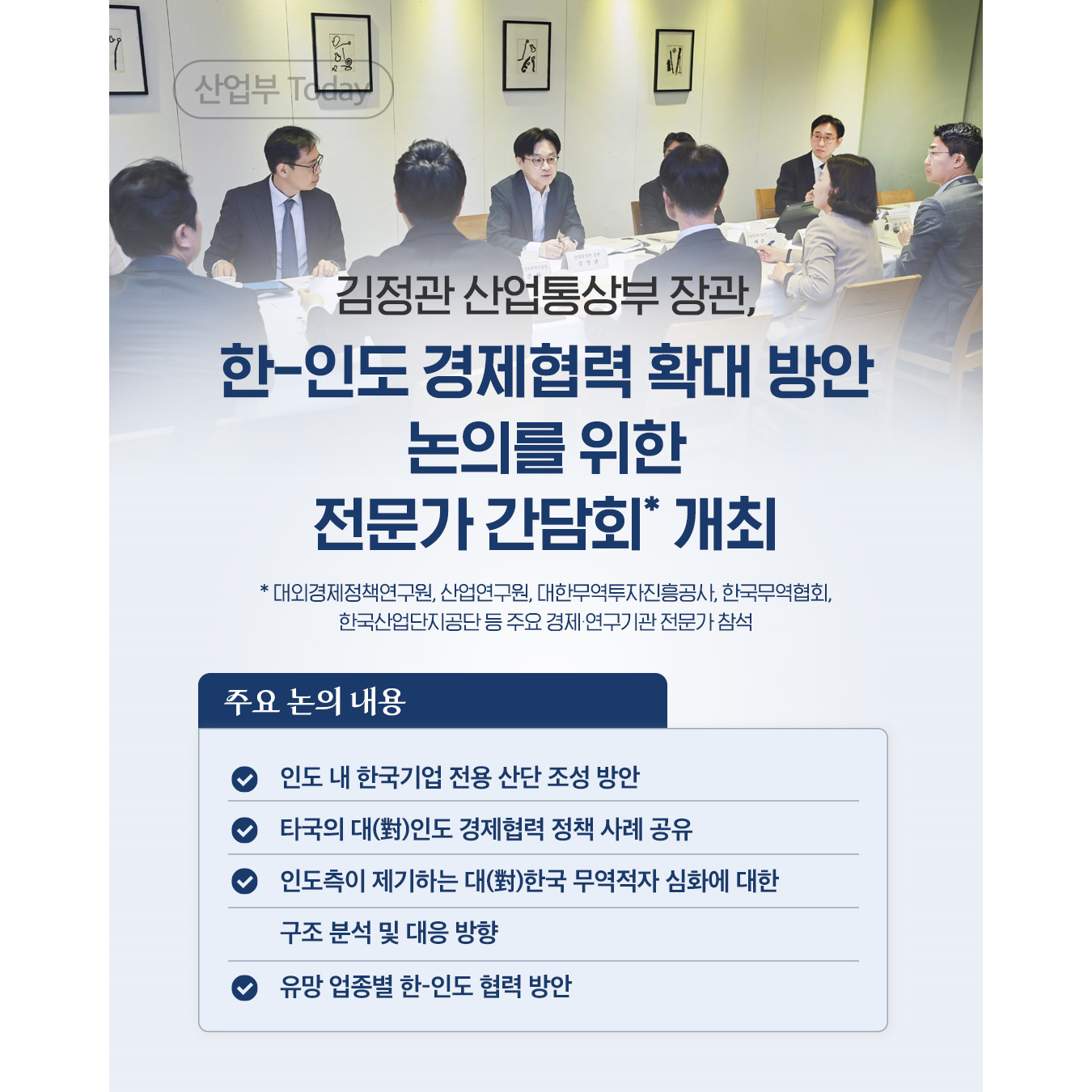 산업부 Today

김정관 산업통상부 장관,
한-인도 경제협력 확대 방안
논의를 위한
전문가 간담회* 개최

* 대외경제정책연구원, 산업연구원, 대한무역투자진흥공사, 한국무역협회,
한국산업단지공단 등 주요 경제 연구기관 전문가 참석

주요 논의 내용

• 인도 내 한국기업 전용 산단 조성 방안
• 타국의 대(對)인도 경제협력 정책 사례 공유
• 인도측이 제기하는 대(對)한국 무역적자 심화에 대한
  구조 분석 및 대응 방향
• 유망 업종별 한-인도 협력 방안