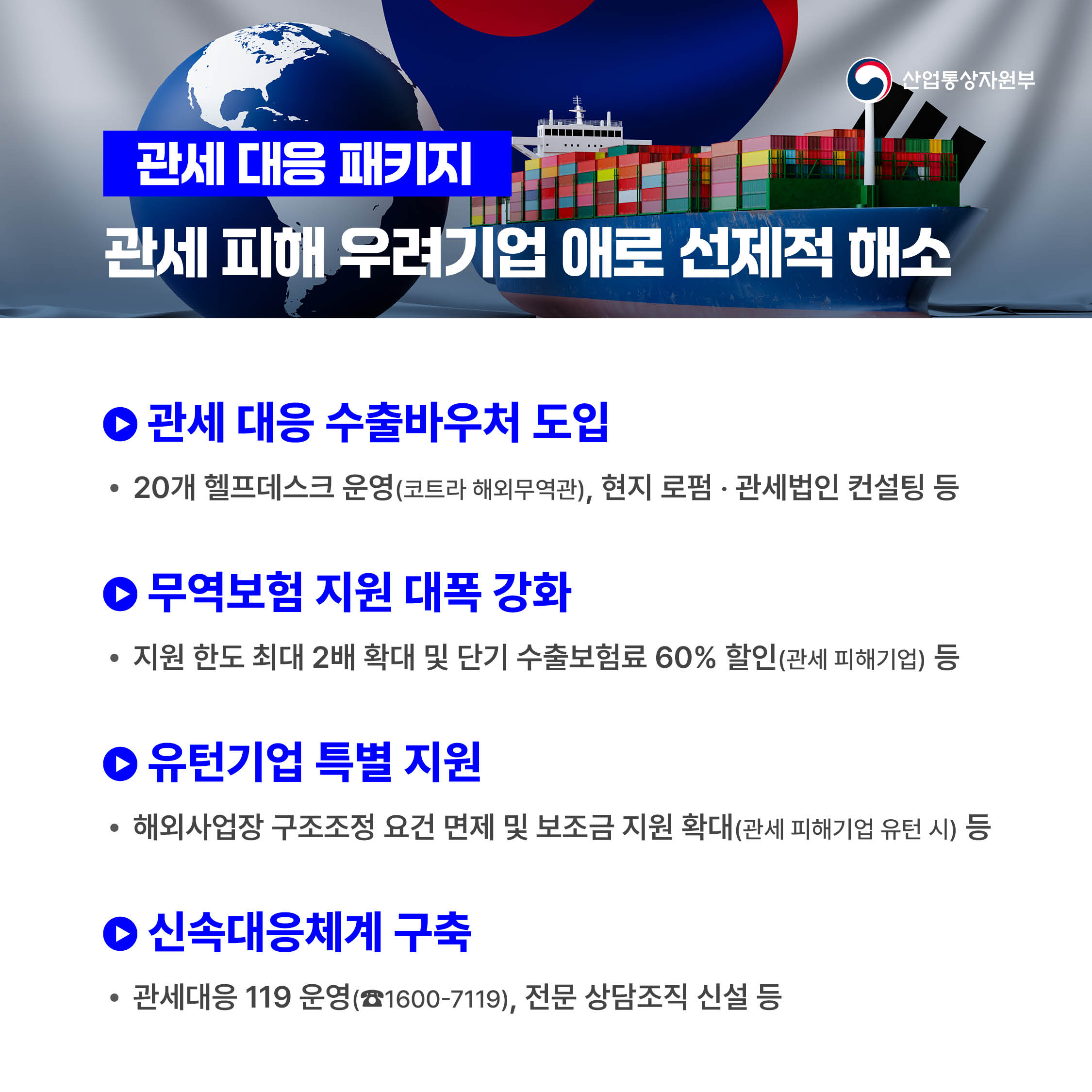 산업통상자원부
관세 대응 패키지 : 관세 피해 우려기업 애로 선제적 해소

√ 관세 대응 수출바우처 도입
 - 20개 헬프데스크 운영(코트라 해외무역관), 현지 로펌‧관세법인 컨설팅 등
 
√ 무역보험 지원 대폭 강화
 - 지원 한도 최대 2배 확대 및 단기 수출보험료 60% 할인(관세 피해기업) 등

√ 유턴기업 특별 지원
 - 해외사업장 구조조정 요건 면제 및 보조금 지원 확대(관세 피해기업 유턴 시) 등

√ 신속대응체계 구축
 - 관세대응 119 운영(☎1600-7119), 전문 상담조직 신설 등