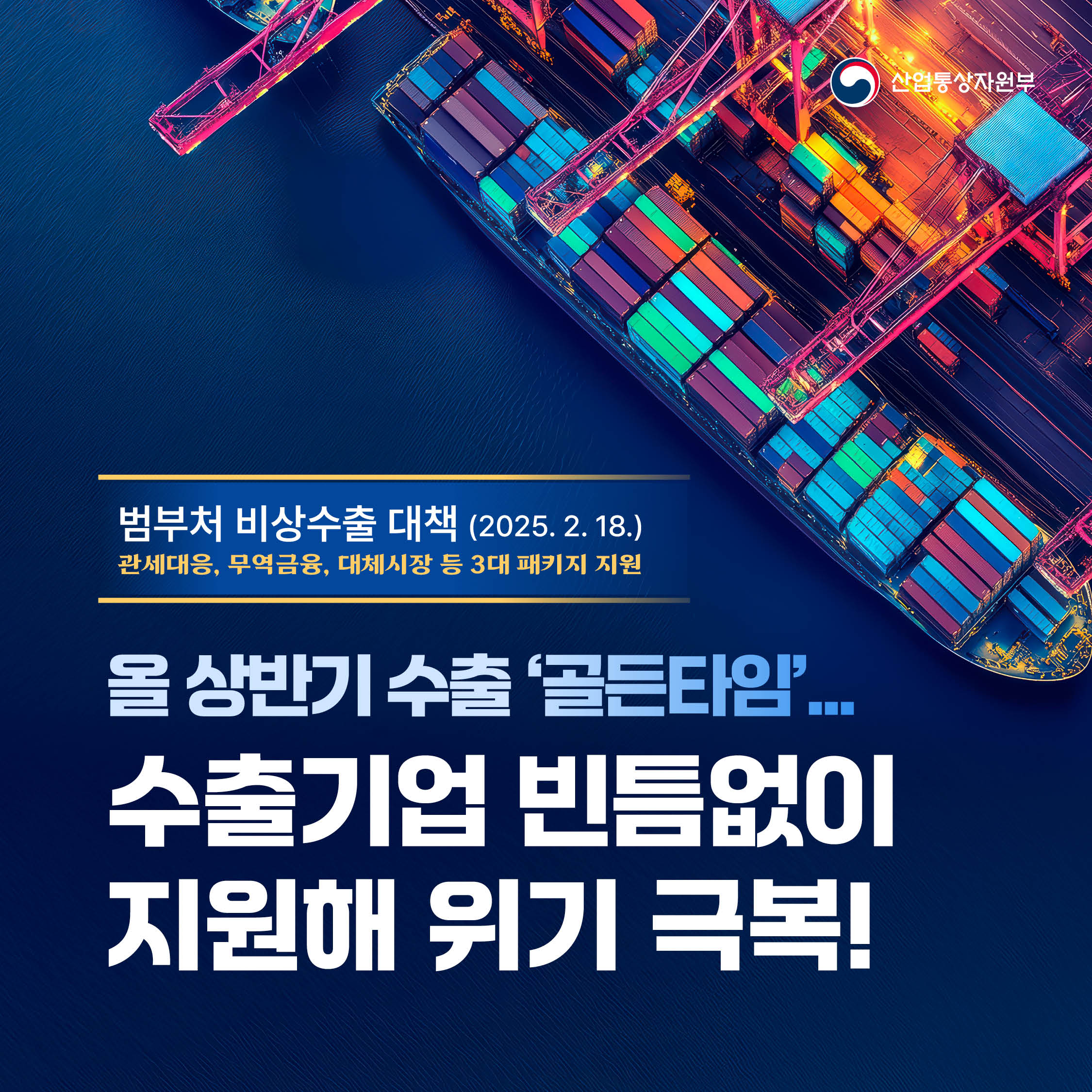 산업통상자원부
범부처 비상수출 대책(2025. 2. 18.)
관세대응, 무역금융, 대체시장 등 3대 패키지 지원
올 상반기 수출 ‘골든타임’ 수출기업 빈틈없이 지원해 위기 극복!