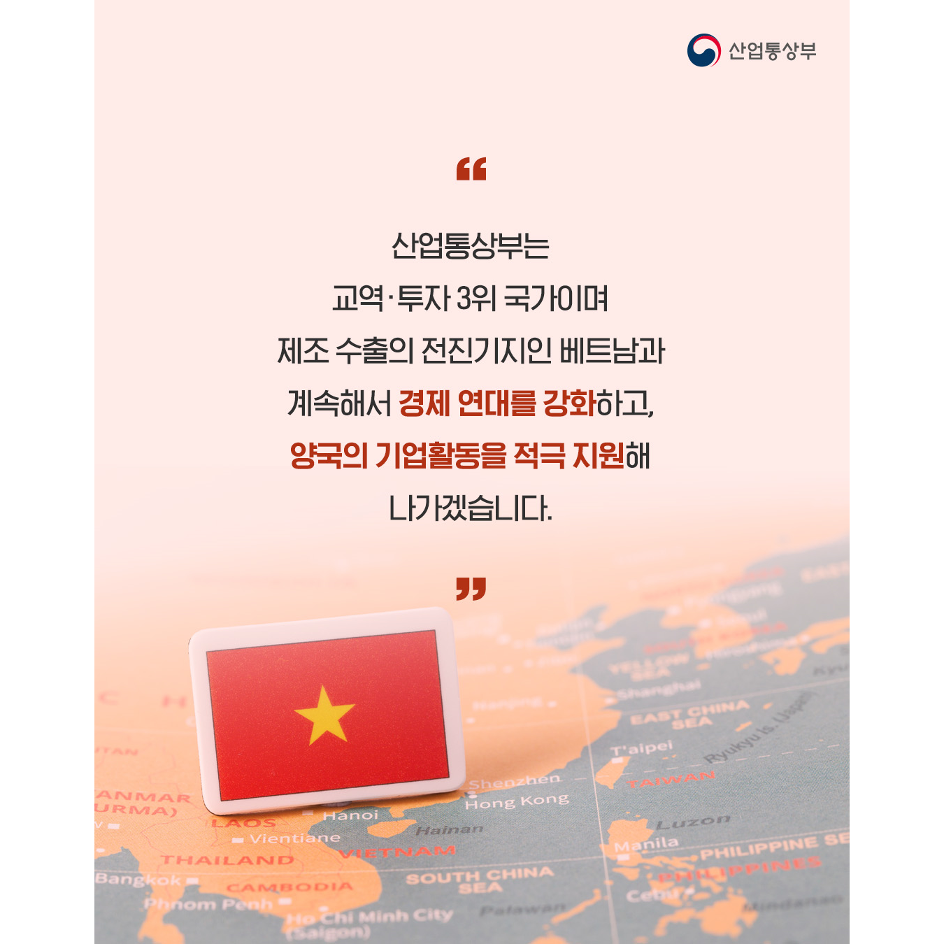 산업통상부는 교역·투자 3위 국가이며 제조 수출의 전진기지인 베트남과 계속해서 경제 연대를 강화하고, 양국의 기업활동을 적극 지원해 나가겠습니다.