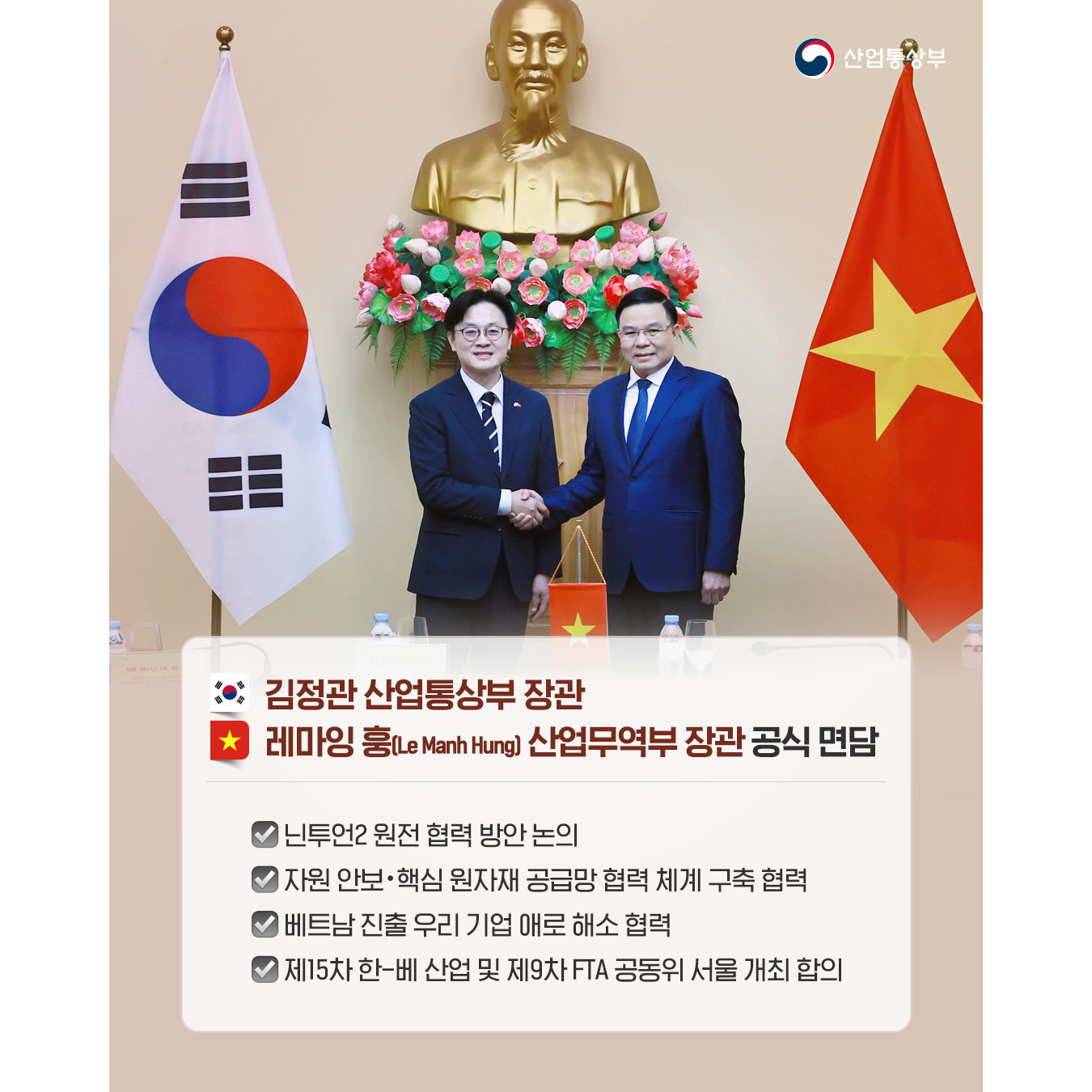 √ (한국) 김정관 산업통상부 장관 - (베트남) 레마잉 훙(Le Manh Hung) 산업무역부 장관
공식 면담
닌투언2 원전 협력 방안 논의
자원 안보‧핵심 원자재 공급망 협력 체계 구축 협력
베트남 진출 우리 기업 애로 해소 협력
제15차 한-베 산업 및 제9차 FTA 공동위 서울 개최 합의