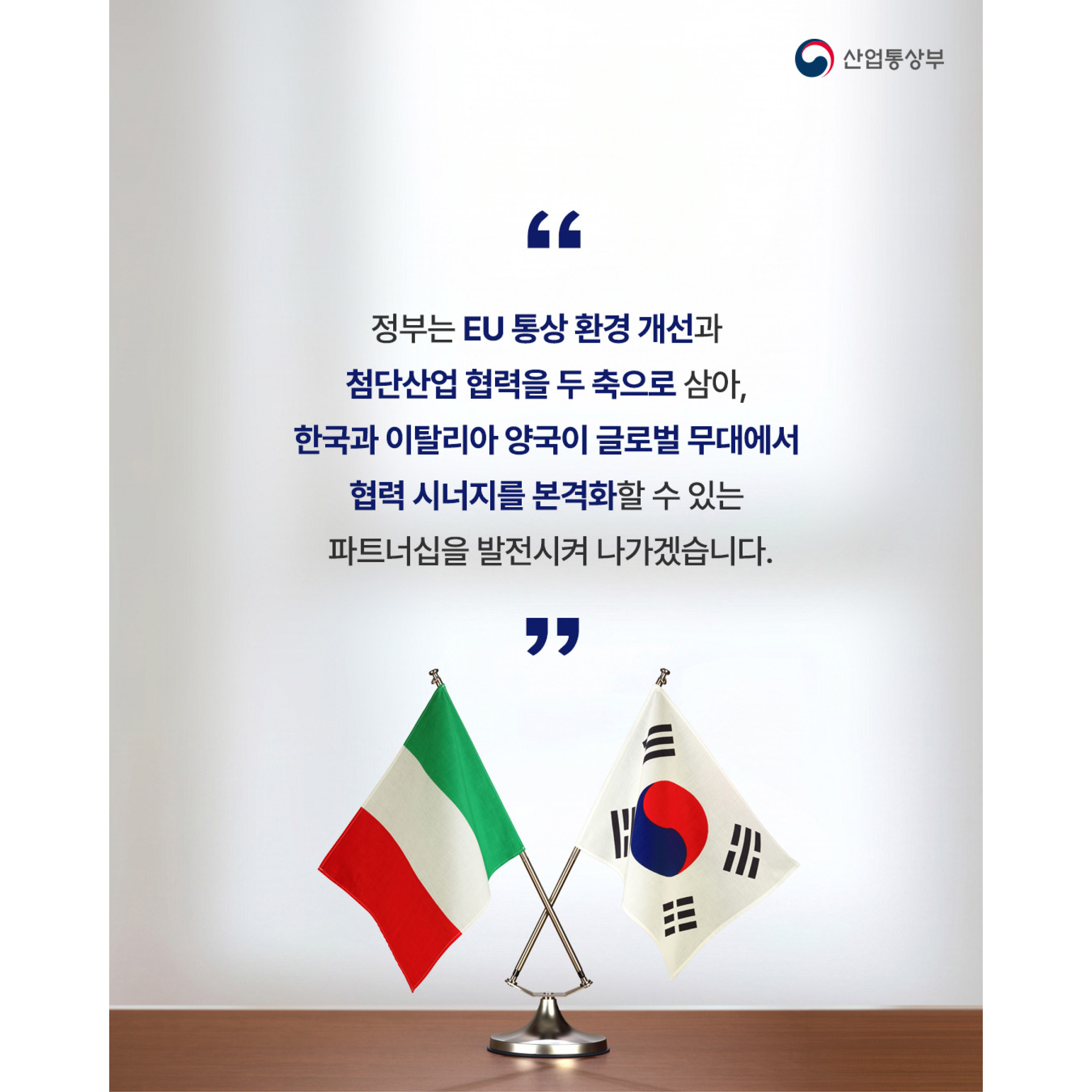 “정부는 EU 통상 환경 개선과
첨단산업 협력을 두 축으로 삼아,
한국과 이탈리아 양국이 글로벌 무대에서
협력 시너지를 본격화할 수 있는
파트너십을 발전시켜 나가겠습니다.”