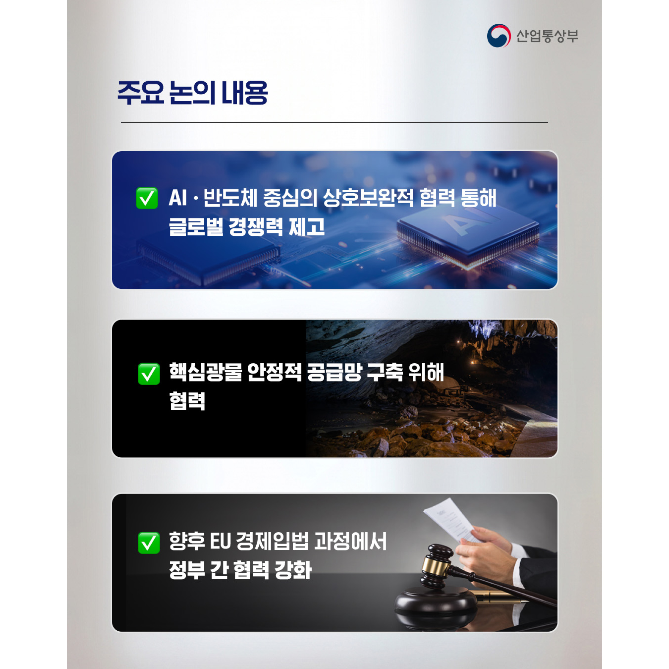 주요 논의 내용

√ AI‧반도체 중심의 상호보완적 협력 통해 글로벌 경쟁력 제고

√ 핵심광물 안정적 공급망 구축 위해 협력

√ 향후 EU 경제입법 과정에서 정부 간 협력 강화
