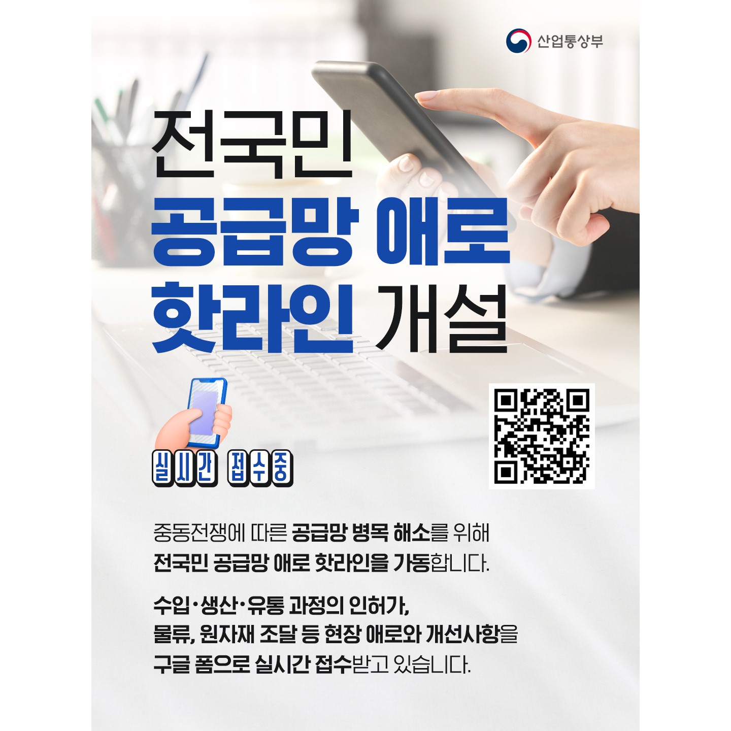 산업통상부

📢 전국민 공급망 애로 핫라인 개설

실시간 접수중

중동전쟁에 따른 공급망 병목 해소를 위해
전국민 공급망 애로 핫라인을 가동합니다.

수입•생산•유통 과정의 인허가,
물류, 원자재 조달 등 현장 애로와 개선사항을
구글 폼으로 실시간 접수받고 있습니다.

🔗구글 폼 바로가기: buly.kr/Awh8WPw
