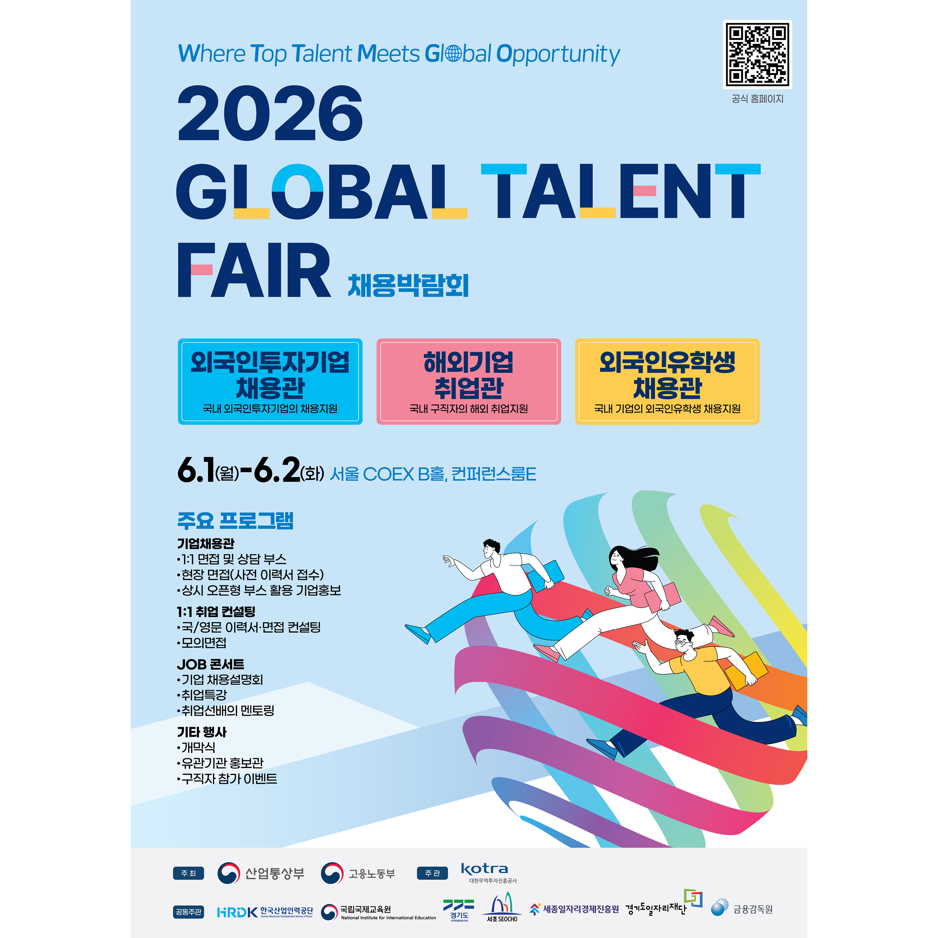 Where Top Talent Meets Global Opportunity
2026 GLOBAL TALENT FAIR 채용박람회
공식 홈페이지 (QR코드 아래 텍스트)

[주요 채용관 (3개 부문)]
외국인투자기업 채용관
국내 외국인투자기업의 채용지원

해외기업 취업관
국내 구직자의 해외 취업지원

외국인유학생 채용관
국내 기업의 외국인유학생 채용지원

[일시 및 장소]
6.1(월)-6.2(화) 서울 COEX B홀, 컨퍼런스룸E

[주요 프로그램]

기업채용관
1:1 면접 및 상담 부스
현장 면접(사전 이력서 접수)
상시 오픈형 부스 활용 기업홍보

1:1 취업 컨설팅
국/영문 이력서·면접 컨설팅
모의면접

JOB 콘서트
기업 채용설명회
취업특강
취업선배의 멘토링

기타 행사
개막식
유관기관 홍보관
구직자 참가 이벤트

[하단 주최 / 주관 / 공동주관 기관]
주최 : 산업통상부, 고용노동부
주관 : kotra 대한무역투자진흥공사
공동주관 : HRDK 한국산업인력공단, 국립국제교육원, 경기도, 서초 SEOCHO, 세종일자리경제진흥원, 경기도일자리재단, 금융감독원