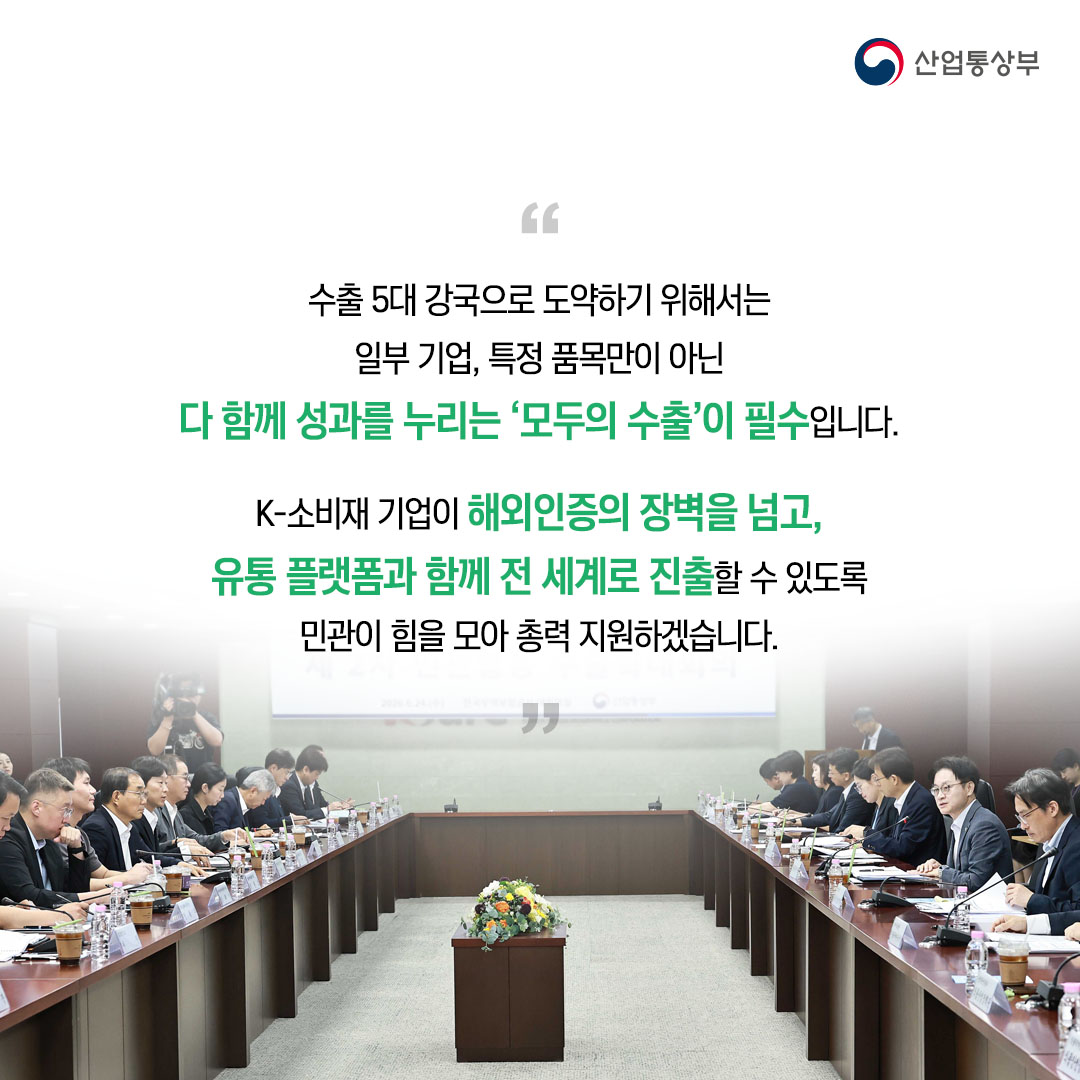 “수출 5대 강국으로 도약하기 위해서는 일부 기업, 특정 품목만이 아닌 다 함께 성과를 누리는 ‘모두의 수출’이 필수입니다.

K-소비재 기업이 해외인증의 장벽을 넘고, 유통 플랫폼과 함께 전 세계로 진출할 수 있도록 민관이 힘을 모아 총력 지원하겠습니다.”
