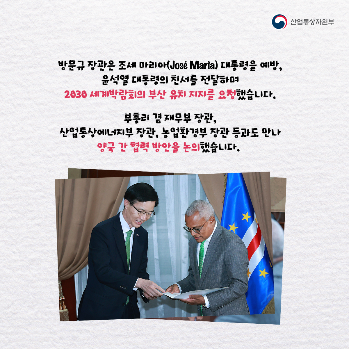 산업통상자원부
방문규 장관은 조세 마리아(José Maria) 대통령을 예방, 윤석열 대통령의 친서를 전달하며 2030 세계박람회의 부산 유치 지지를 요청했습니다.
부총리 겸 재무부 장관, 산업통상에너지부 장관, 농업환경부 장관 등과도 만나 양국 간 협력 방안을 논의했습니다.
