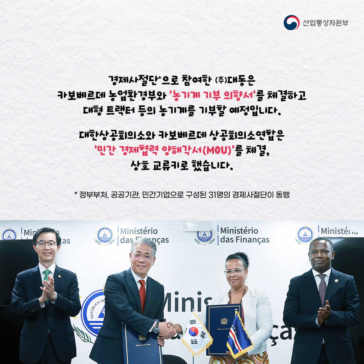 산업통상자원부
경제사절단으로 참여한 (주)대동은 카보베르데 농업환경부와 '농기계 기부 의향서'를 체결하고 대형 트랙터 등의 농기계를 기부할 예정입니다.
대한상공회의소와 카보베르데 상공회의소연합은 '민간 경제협력 양해각서(MOU)'를 체결, 상호 교류키로 했습니다.
* 정부부처, 공공기관, 민간기업으로 구성된 31명의 경제사절단이 동행
