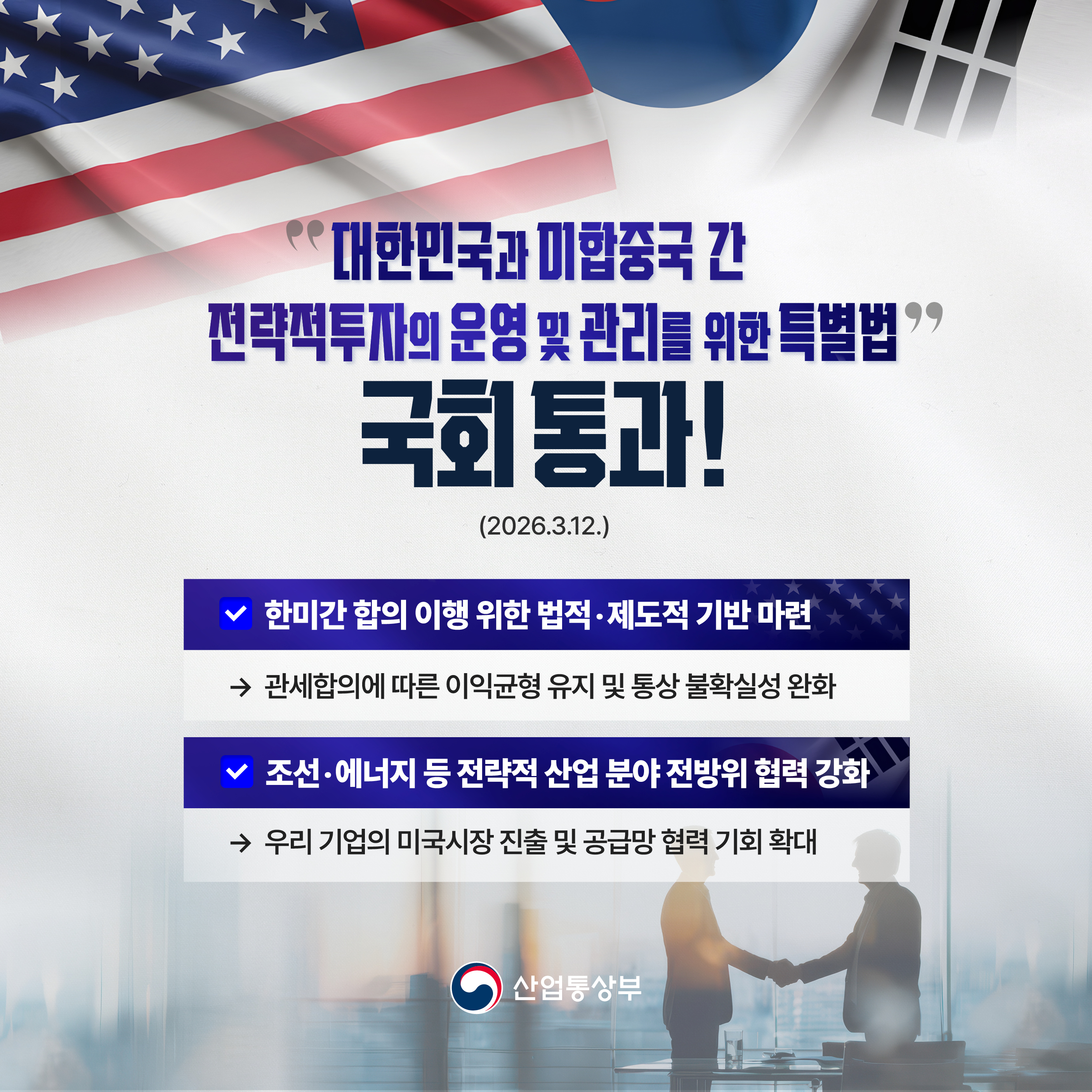 ‘대한민국과 미합중국 간 전략적투자의 
운영 및 관리를 위한 특별법’ 국회 통과! 
(2026.3.12.)


√ 한미간 합의 이행 위한 법적‧제도적 기반 마련
⇒ 관세합의에 따른 이익균형 유지 및 통상 불확실성 완화


√ 조선‧에너지 등 전략적 산업 분야 전방위 협력 강화
⇒ 우리 기업의 미국시장 진출 및 공급망 협력 기회 확대

산업통상부