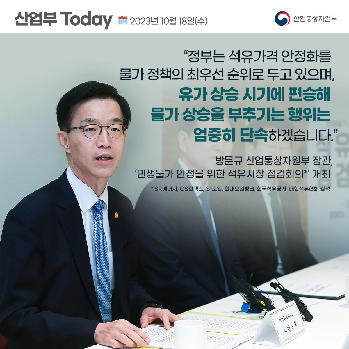 산업부 Today 2023년 10월 18일(수) 산업통상자원부
"정부는 석유가격 안정화를 물가 정책의 최우선 순위로 두고 있으며,
유가 상승 시기에 편승해 물가 상승을 부추기는 행위는 엄중히 단속하겠습니다.”
방문규 산업통상자원부 장관,
'민생물가 안정을 위한 석유시장 점검회의*' 개최
*SK에너지, GS칼텍스, S-오일, 현대오일뱅크, 한국석유공사, 대한석유협회 참석