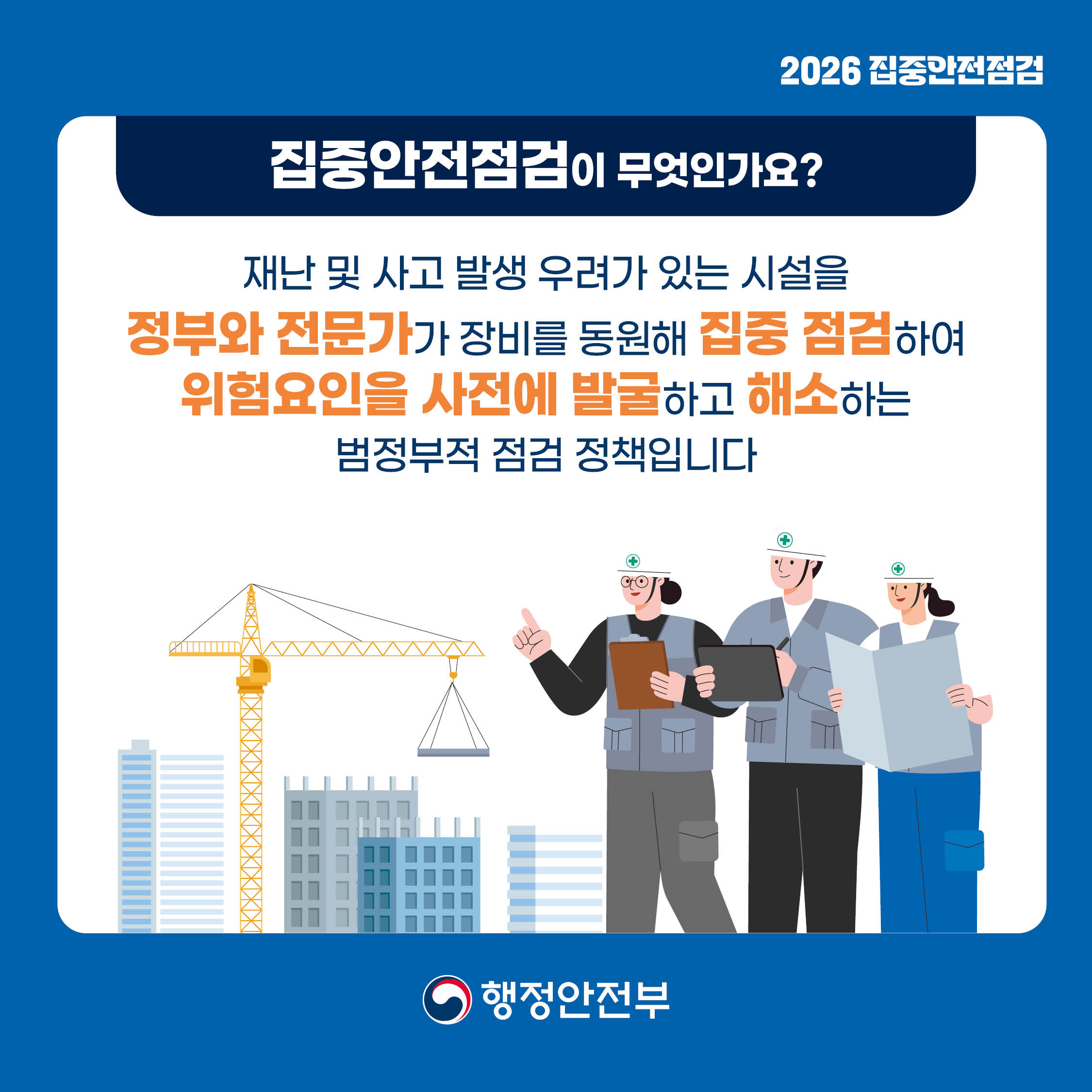 2026 집중안전점검
집중안전점검이 무엇인가요?
재난 및 사고 발생 우려가 있는 시설을 정부와 전문가가 장비를 동원해 집중 점검하여 위험요인을 사전에 발굴하고 해소하는 범정부적 점검 정책입니다.
행정안전부