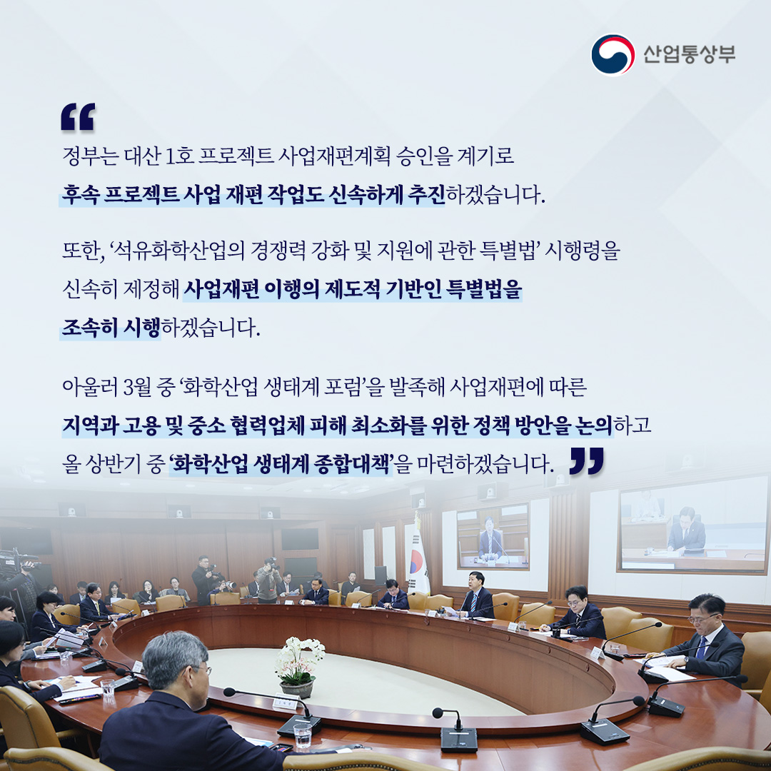 “정부는 대산 1호 프로젝트 사업재편계획 승인을 계기로
후속 프로젝트 사업 재편 작업도 신속하게 추진하겠습니다.

또한, ‘석유화학산업의 경쟁력 강화 및 지원에 관한 특별법’ 시행령을 신속히 제정해
사업재편 이행의 제도적 기반인 특별법을 조속히 시행하겠습니다.

아울러 3월 중 ‘화학산업 생태계 포럼’을 발족해 사업재편에 따른 지역과
고용 및 중소 협력업체 피해 최소화를 위한 정책 방안을 논의하고
올 상반기 중 ‘화학산업 생태계 종합대책’을 마련하겠습니다.”