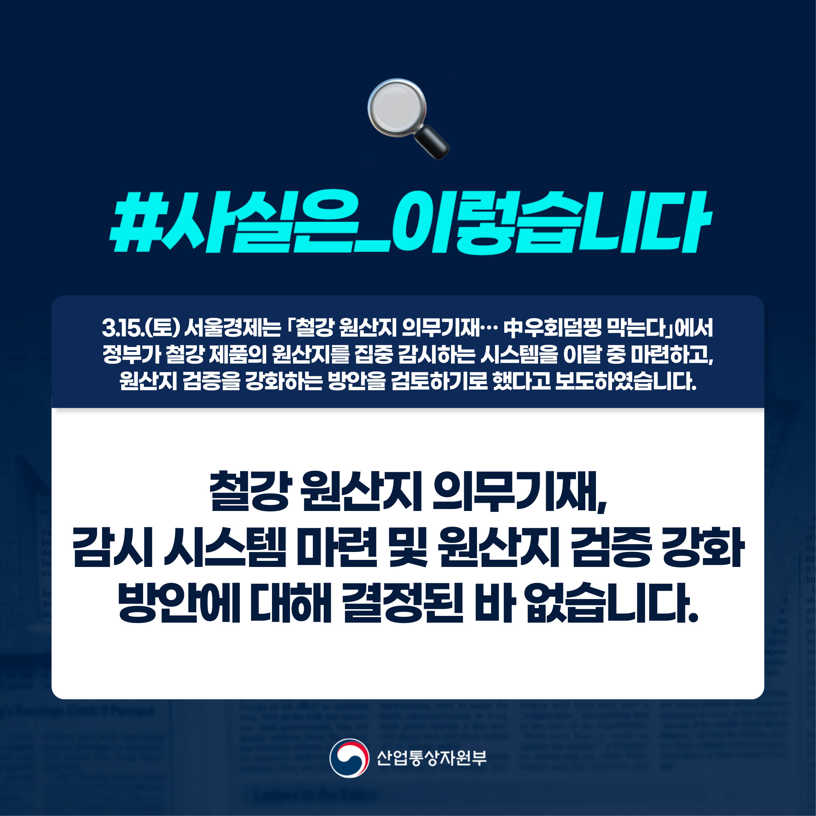 사실은 이렇습니다.

3.15.(토) 서울경제는 ｢철강 원산지 의무기재… 中 우회덤핑 막는다｣에서 정부가 철강 제품의 원산지를 집중 감시하는 시스템을 이달 중 마련하고, 원산지 검증을 강화하는 방안을 검토하기로 했다고 보도하였습니다.

철강 원산지 의무기재, 감시 시스템 마련 및 원산지 검증 강화 방안에 대해 결정된 바 없습니다.

산업통상자원부