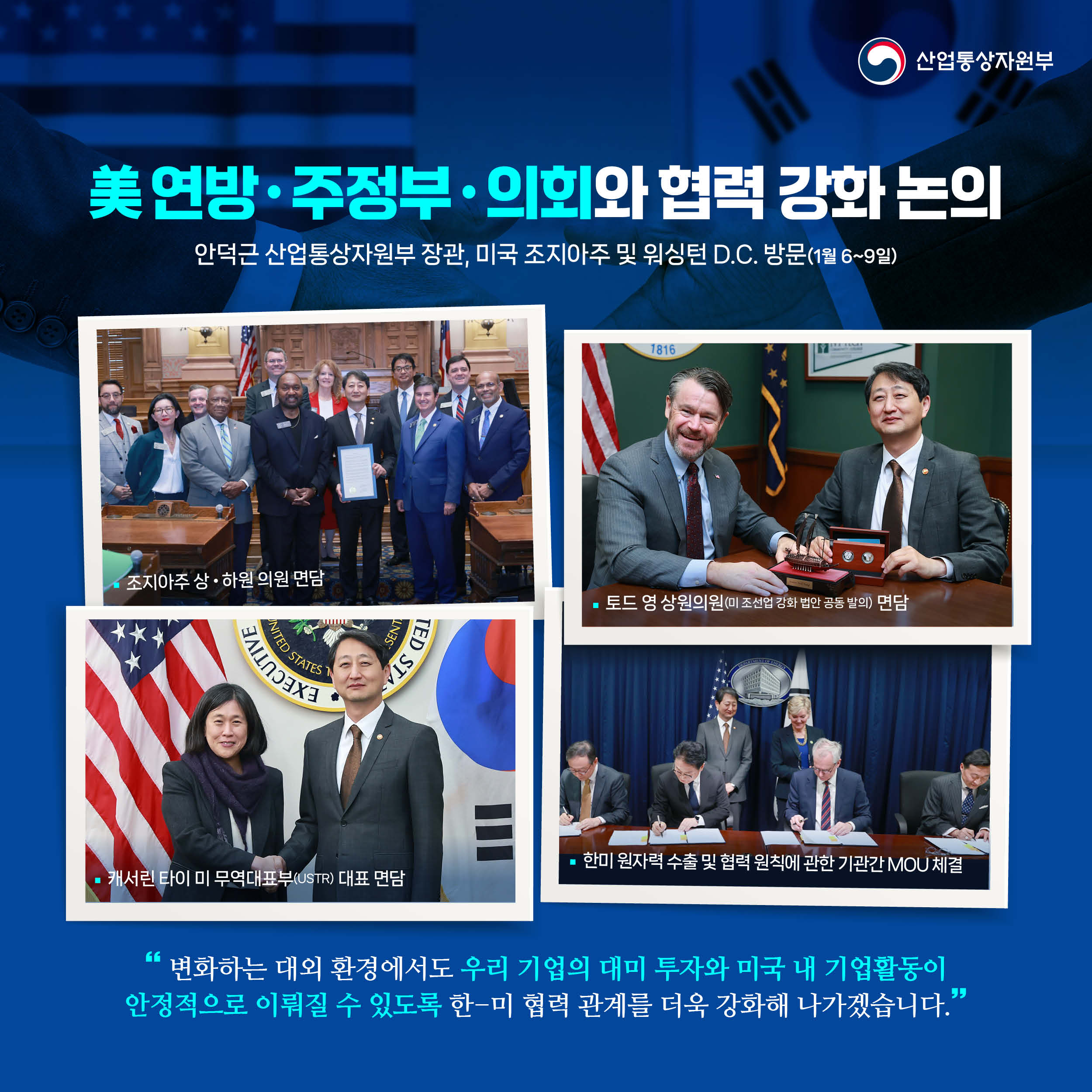 산업통상자원부

美 연방‧주정부‧의회와 협력 강화 논의
안덕근 산업통상자원부 장관, 미국 조지아주 및 워싱턴 D.C. 방문(1월 6~9일)

조지아주 상‧하원 의원 면담
토드 영 상원의원(미 조선업 강화 법안 공동 발의) 면담
캐서린 타이 미 무역대표부(USTR) 대표 면담
한미 원자력 수출 및 협력 원칙에 관한 기관간 MOU 체결

“변화하는 대외 환경에서도 우리 기업의 대미 투자와 미국 내 기업활동이 안정적으로 이뤄질 수 있도록 한-미 협력 관계를 더욱 강화해 나가겠습니다.”