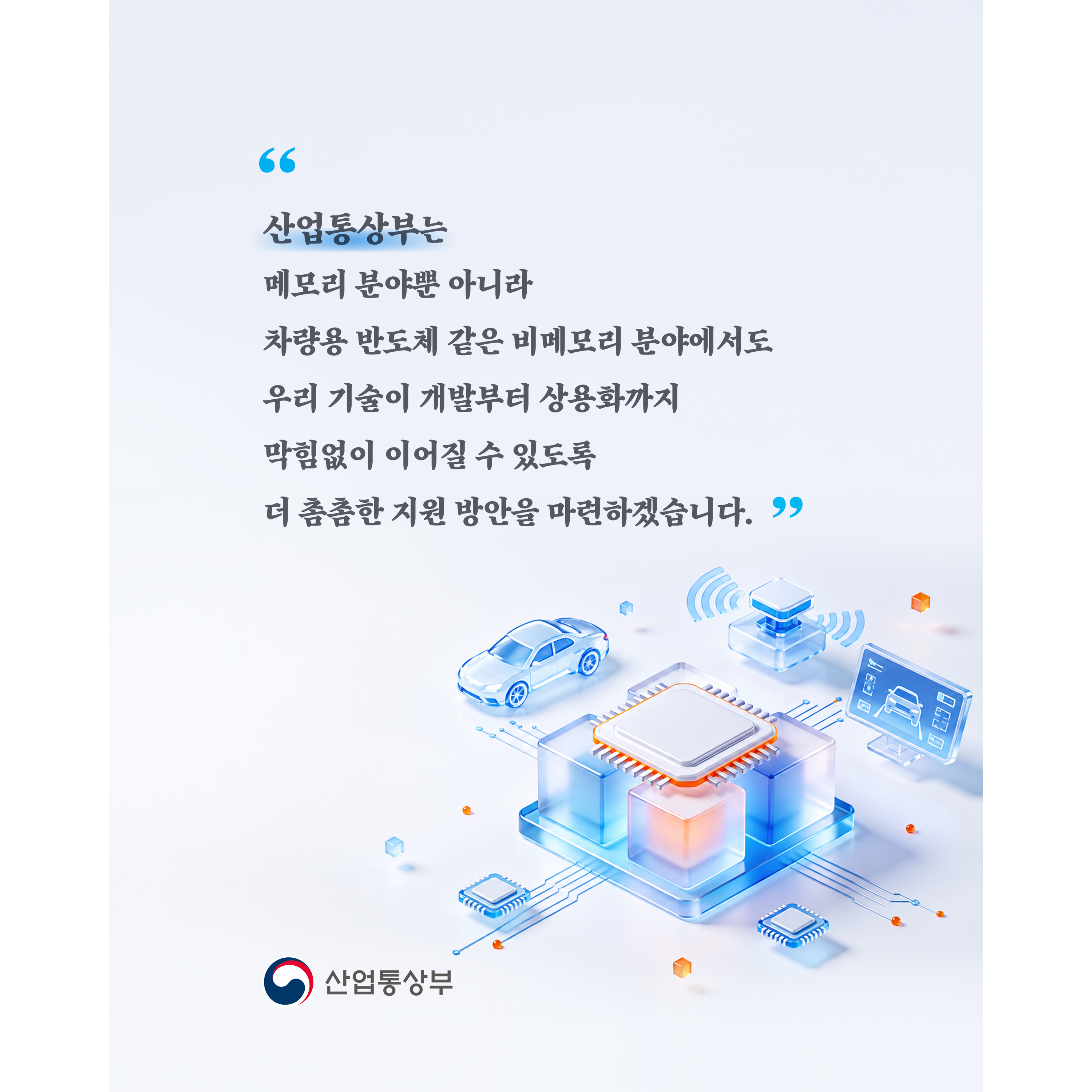 “산업통상부는 메모리 분야뿐 아니라 차량용 반도체 같은 비메모리 분야에서도 우리 기술이 개발부터 상용화까지 막힘없이 이어질 수 있도록 더 촘촘한 지원 방안을 마련하겠습니다.”

산업통상부