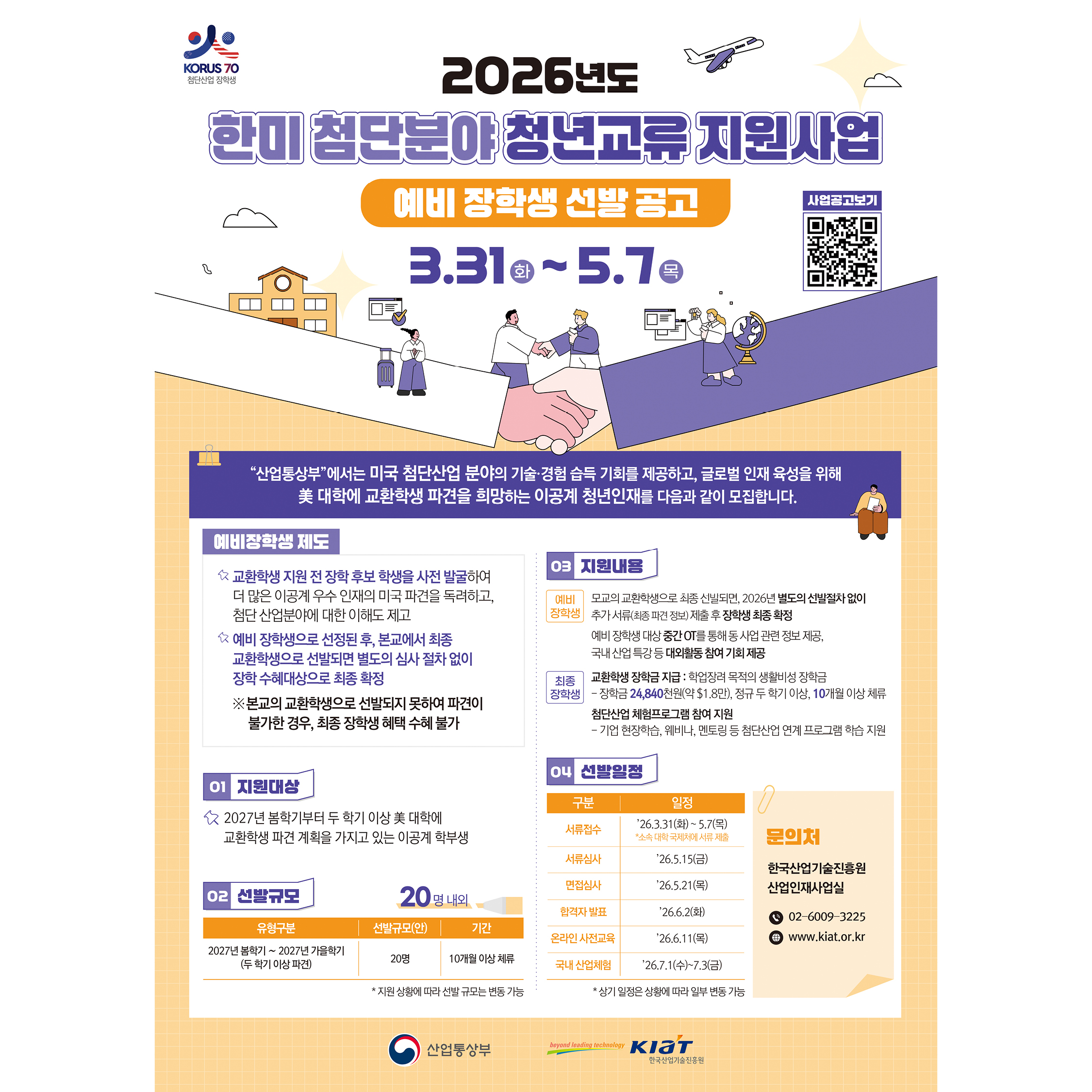 2026년도 한미 첨단분야 청년교류 지원사업 예비 장학생 선발 공고
3.31(화) ~ 5.7(목)
https://kiat.or.kr/front/board/boardContentsView.do?board_id=90&contents_id=7d2136b8580f46f0
"산업통상자원부"에서는 미국 첨단산업 분야의 기술·경험 습득 기회를 제공하고, 글로벌 인재 육성을 위해 美 대학에 교환학생 파견을 희망하는 이공계 청년인재를 다음과 같이 모집합니다.
예비장학생 제도
· 교환학생 지원 전 장학 후보 학생을 사전 발굴하여 더 많은 이공계 우수 인재의 미국 파견을 독려하고, 첨단 산업분야에 대한 이해도 제고
· 예비 장학생으로 선정된 후, 본교에서 최종 교환학생으로 선발되면 별도의 심사 절차 없이 장학 수혜대상으로 최종 확정
※ 본교의 교환학생으로 선발되지 못하여 파견이 불가한 경우, 최종 장학생 혜택 수혜 불가


01 지원대상
· 2027년 봄학기부터 두 학기 이상 美 대학에 교환학생 파견 계획을 가지고 있는 이공계 학부생

02 선발규모
· 20명 내외
· 유형구분: 2027년 봄학기 ~ 2027년 가을학기 (두 학기 이상 파견)
· 선발규모(안): 20명
· 기간: 10개월 이상 체류
* 지원 상황에 따라 선발 규모는 변동 가능

03 지원내용
· 예비 장학생: 
모교의 교환학생으로 최종 선발되면, 2026년 별도의 선발절차 없이 추가 서류(최종 파견 정보) 제출 후 장학생 최종 확정
예비 장학생 대상 중간 OT 통해 동 사업 관련 정보 제공, 국내 산업 특강 등 대회활동 참여 기회 제공

· 최종 장학생:
·교환학생 장학금 지급 : 비영리적 목적의 생활비성 장려금
-장학금: $24,840천원 (약 $1.8만), 정규 두 학기 이상, 10개월 이상 체류

·첨단산업 체험프로그램 참여 지원
-기업 현장학습, 웨비나, 멘토링 등 첨단산업 연계 프로그램 학습 지원

...