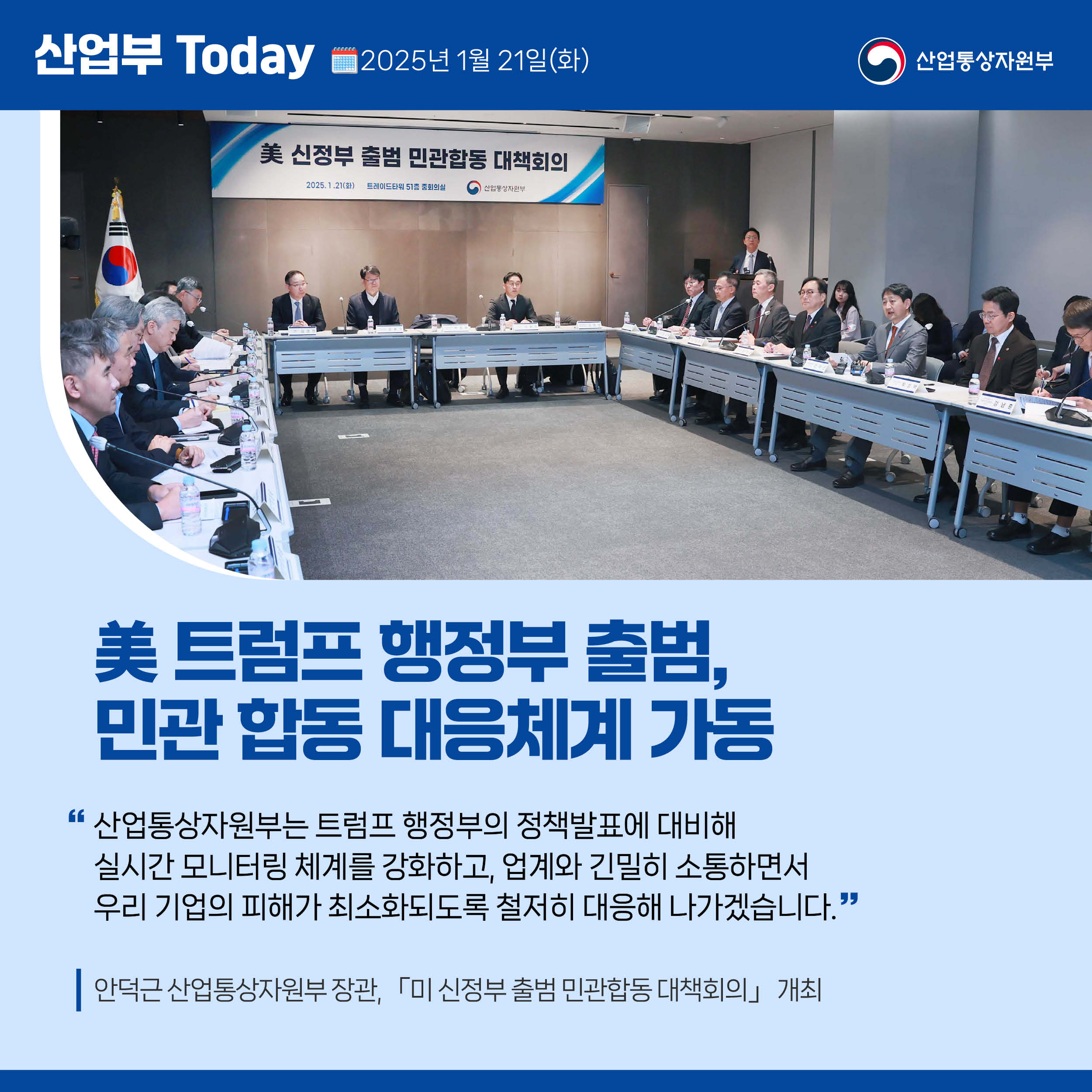 美 트럼프 행정부 출범, 민관 합동 대응체계 가동

“산업통상자원부는 트럼프 행정부의 정책발표에 대비해 실시간 모니터링 체계를 강화하고, 업계와 긴밀히 소통하면서 우리 기업의 피해가 최소화되도록 철저히 대응해 나가겠습니다.”

안덕근 산업통상자원부 장관, 「미 신정부 출범 민관합동 대책회의」 개최