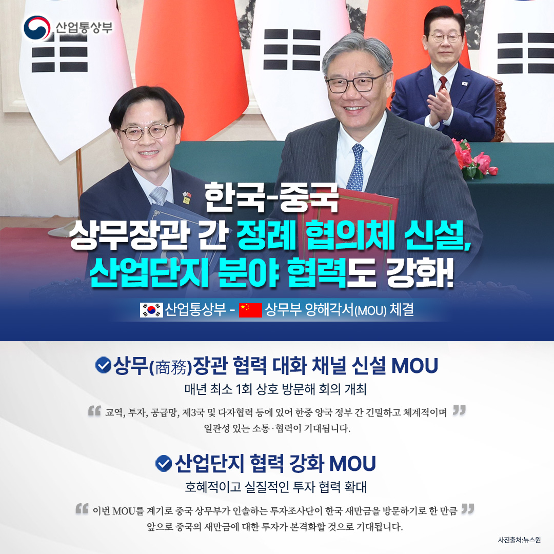 한국-중국
상무장관 간 정례 협의체 신설,
산업단지 분야 협력도 강화!

(한국)산업통상부 - (중국)상무부 양해각서(MOU) 체결

√ 상무(商務)장관 협력 대화 채널 신설에 관한 MOU
- 매년 최소 1회 상호 방문해 회의 개최

“교역, 투자, 공급망, 제3국 및 다자협력 등에 있어 한중 양국 정부 간 긴밀하고 체계적이며 일관성 있는 소통‧협력이 기대됩니다.”

√ 산업단지 협력 강화에 관한 MOU
- 호혜적이고 실질적인 투자 협력 확대

“이번 MOU를 계기로 중국 상무부가 인솔하는 투자조사단이 한국 새만금을 방문하기로 한 만큼 앞으로 중국의 새만금에 대한 투자가 본격화할 것으로 기대됩니다.”
