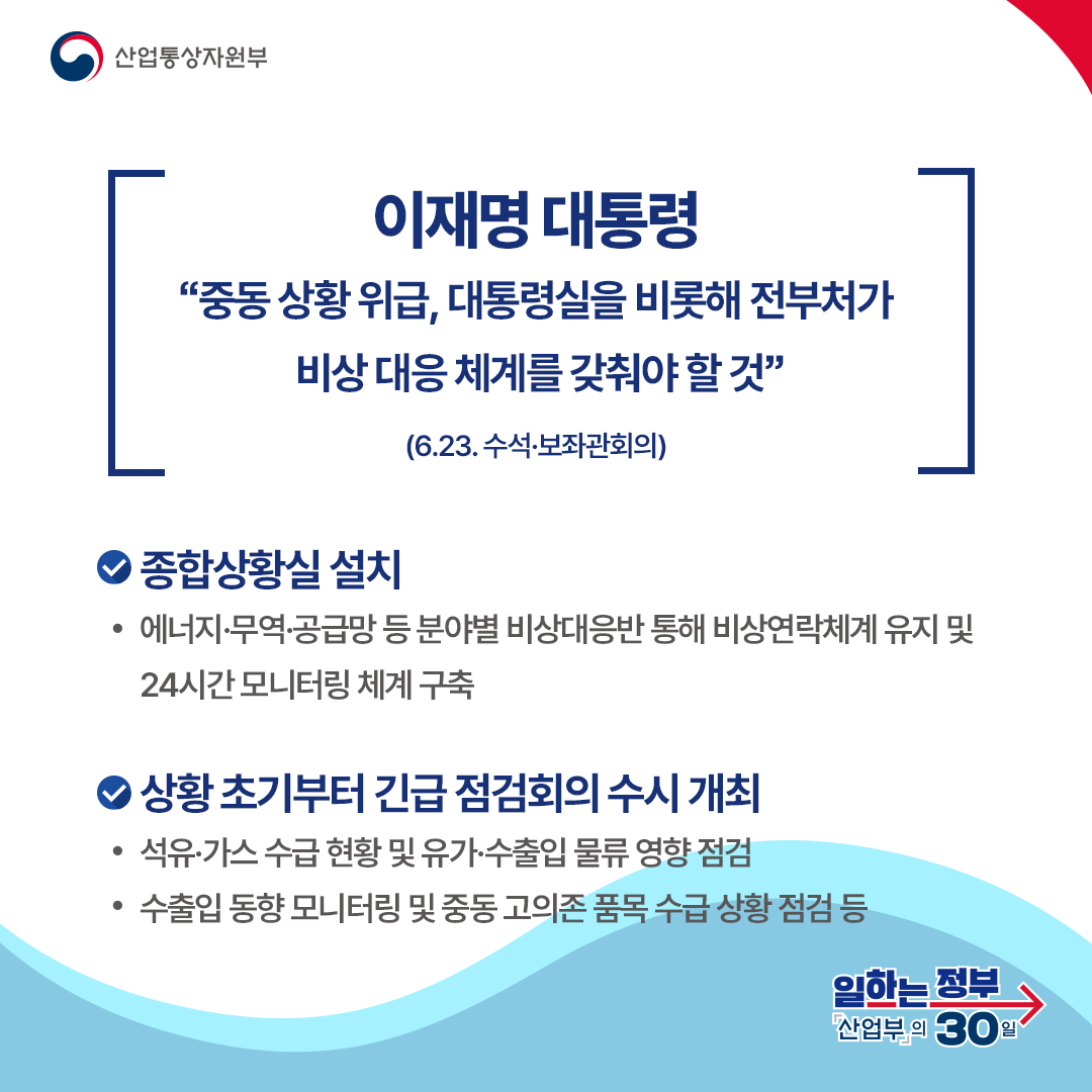 이재명 대통령
“중동 상황 위급, 대통령실을 비롯해 전부처가 비상 대응 체계를 갖춰야 할 것”

(6.23. 수석·보좌관회의)
종합상황실 설치 에너지·무역·공급망 등 분야별 비상대응반 통해 비상연락체계 유지 및 24시간 모니터링 체계 구축 상황 초기부터 긴급 점검회의 수시 개최 석유·가스 수급 현황 및 유가·수출입 물류 영향 점검 수출입 동향 모니터링 및 중동 고의존 품목 수급 상황 점검 등