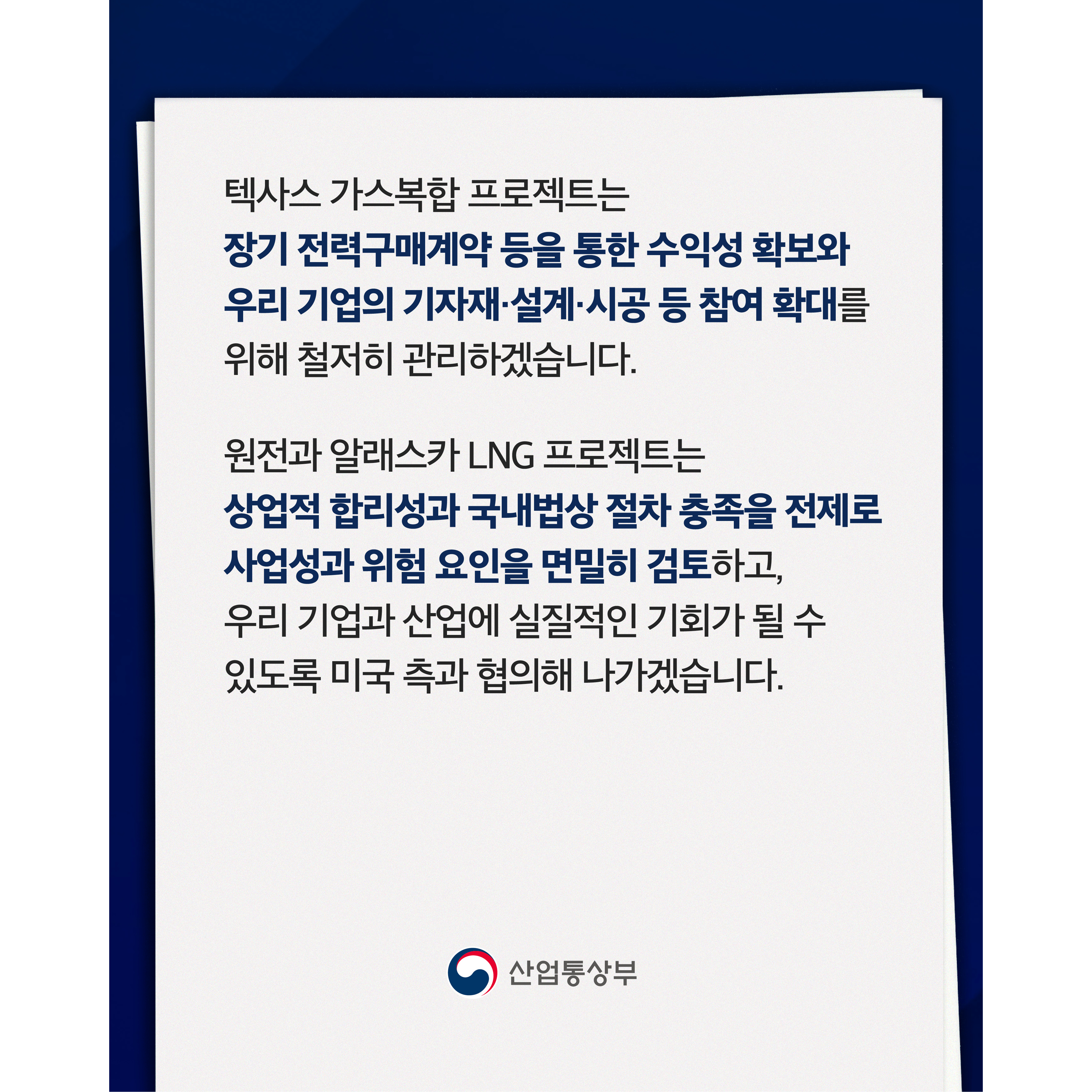텍사스 가스복합 프로젝트는 장기 전력구매계약 등을 통한 수익성 확보와 우리 기업의 기자재·설계·시공 등 참여 확대를 위해 철저히 관리하겠습니다.


원전과 알래스카 LNG 프로젝트는 상업적 합리성과 국내법상 절차 충족을 전제로 사업성과 위험 요인을 면밀히 검토하고, 우리 기업과 산업에 실질적인 기회가 될 수 있도록 미국 측과 협의해 나가겠습니다.


산업통상부