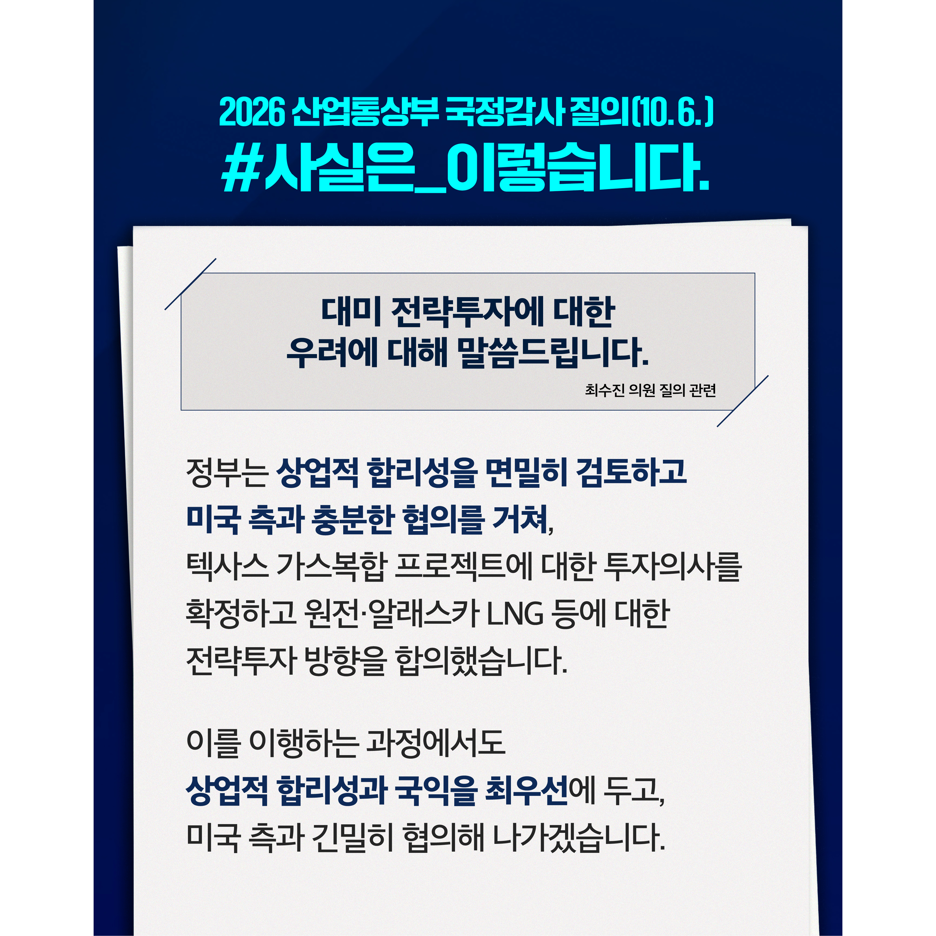 2026 산업통상부 국정감사(10.6.)
사실은 이렇습니다


대미 전략투자에 대한 여러 우려에 대해 말씀드립니다.
(백혜련·최수진 의원 질의 관련)




정부는 상업적 합리성을 면밀히 검토하고 미국 측과 충분한 협의를 거쳐, 텍사스 가스복합 프로젝트에 대한 투자의사를 확정하고 원전·알래스카 LNG 등에 대한 전략투자 방향을 합의했습니다.


이를 이행하는 과정에서도 상업적 합리성과 국익을 최우선에 두고, 미국 측과 긴밀히 협의해 나가겠습니다.