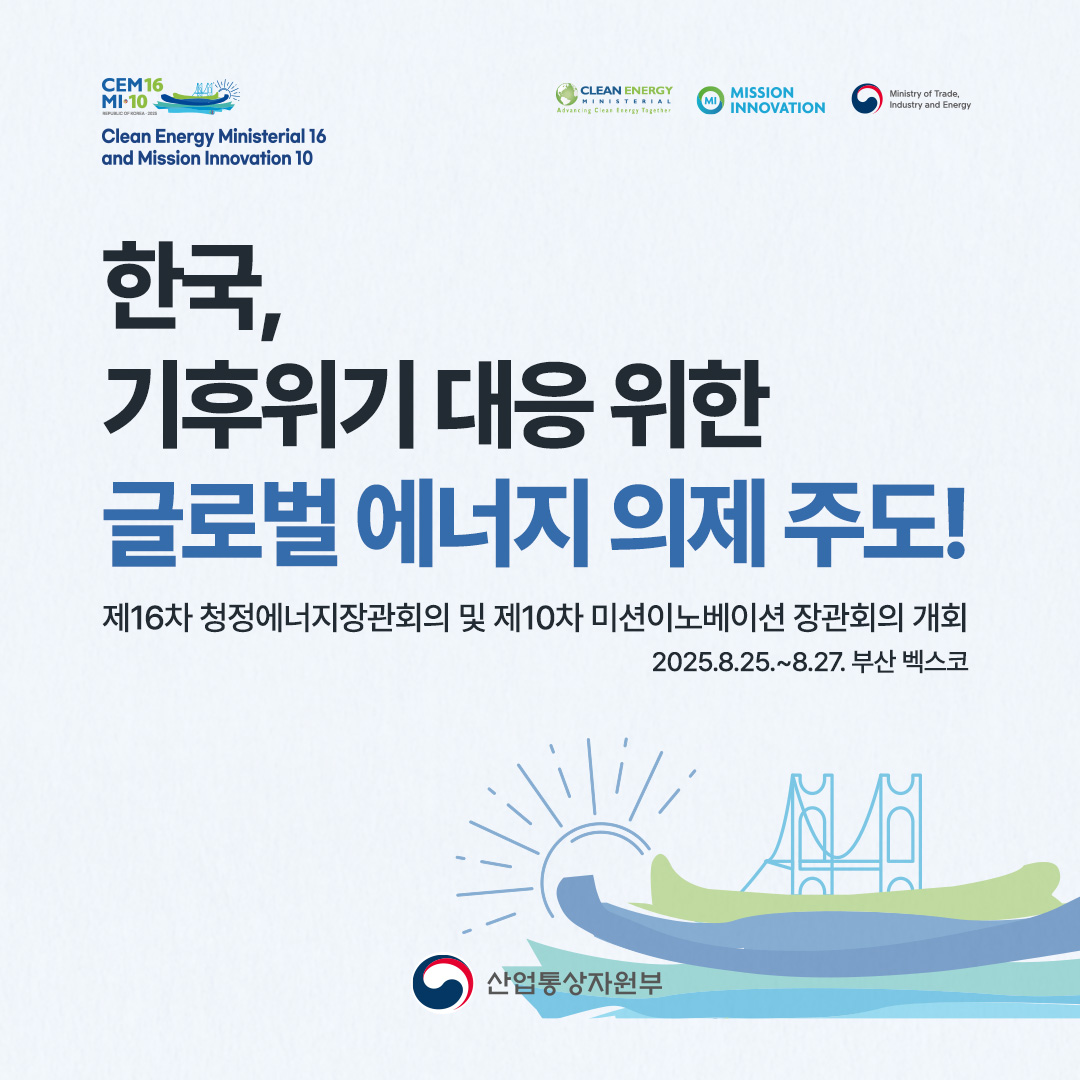 한국, 기후위기 대응 위한 글로벌 에너지 의제 주도!

제16차 청정에너지장관회의 및 제10차 미션이노베이션 장관회의 개회
(2025.8.25.~8.27. 부산 벡스코)
