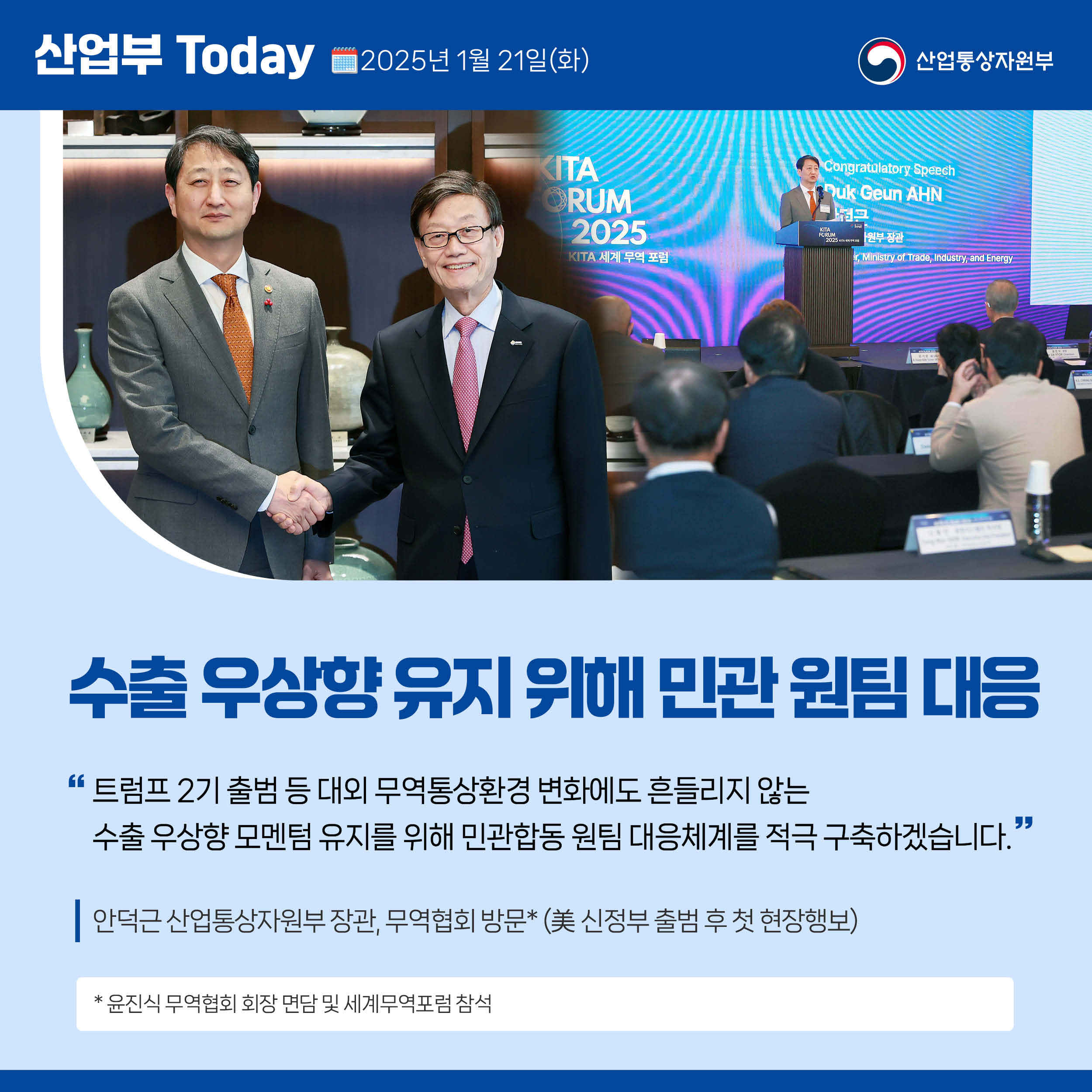 수출 우상향 유지 위해 민관 원팀 대응

“트럼프 2기 출범 등 대외 무역통상환경 변화에도 흔들리지 않는 수출 우상향 모멘텀 유지를 위해 민관합동 원팀 대응체계를 적극 구축하겠습니다.”

안덕근 산업통상자원부 장관, 무역협회 방문(美 신정부 출범 후 첫 현장행보)

* 윤진식 무역협회 회장 면담 및 세계무역포럼 참석