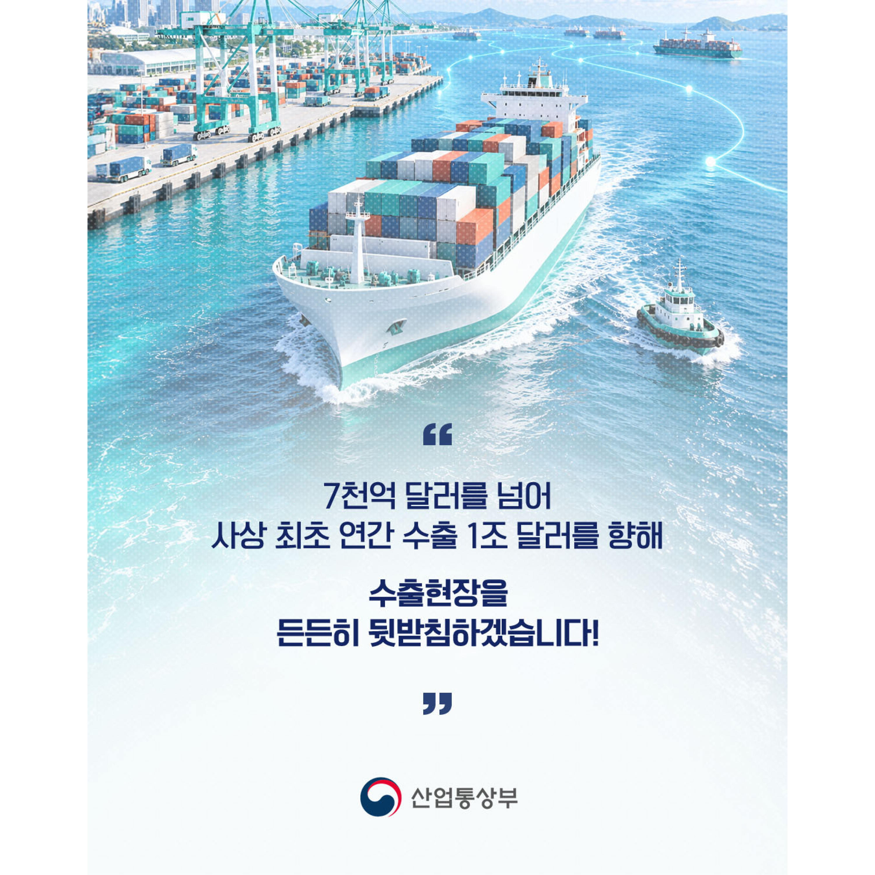 7천억 달러를 넘어 사상 최초 연간 수출 1조 달러를 향해
수출현장을 든든히 뒷받침하겠습니다!
산업통상부