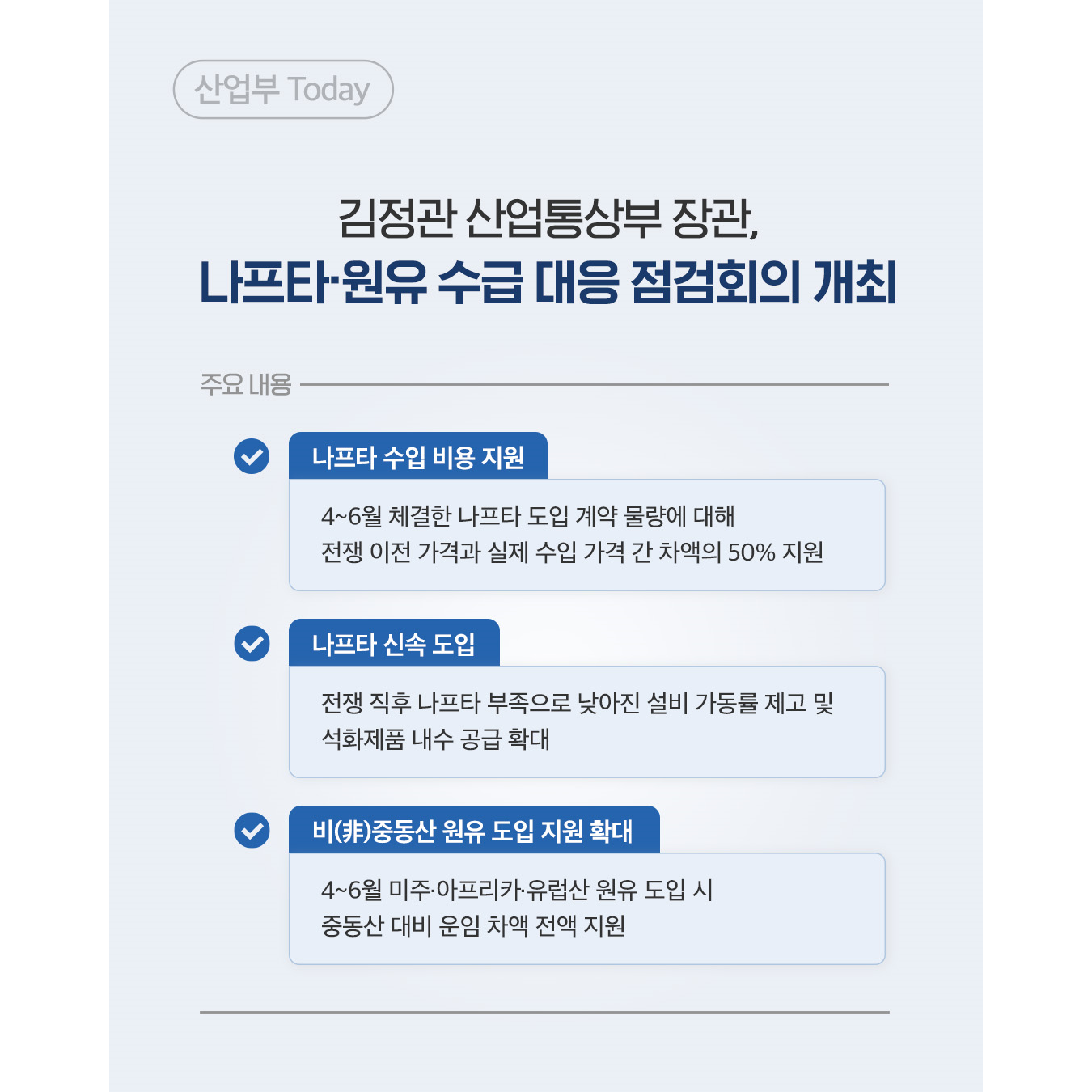 산업부 Today
김정관 산업통상부 장관, 나프타·원유 수급 대응 점검회의 개최

주요 내용
✓ 나프타 수입 비용 지원
4~6월 체결한 나프타 도입 계약 물량에 대해 전쟁 이전 가격과 실제 수입 가격 간 차액의 50% 지원
✓ 나프타 신속 도입
전쟁 직후 나프타 부족으로 낮아진 설비 가동률 제고 및 석화제품 내수 공급 확대
✓ 비(非)중동산 원유 도입 지원 확대
4~6월 미주·아프리카•유럽산 원유 도입 시 중동산 대비 운임 차액 전액 지원