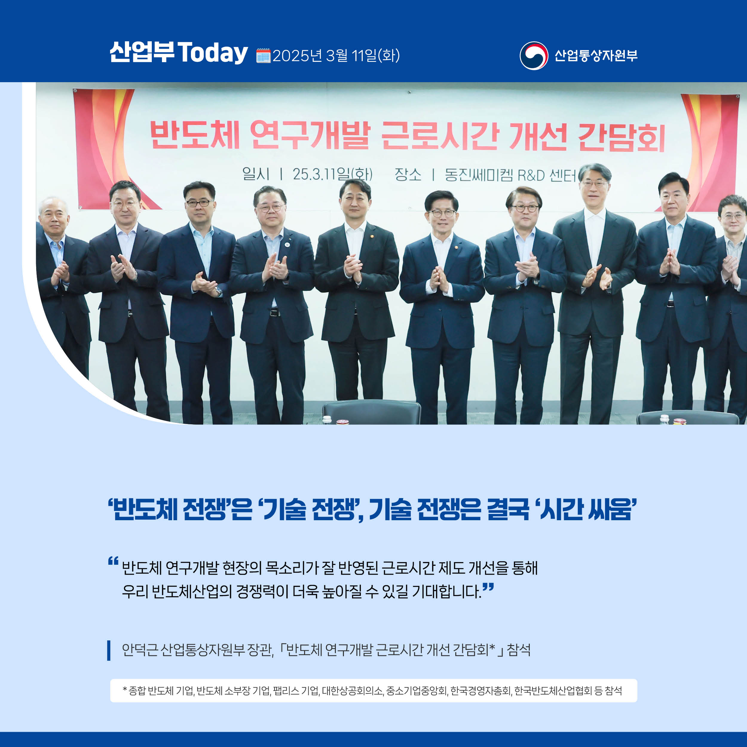 산업부 Today 2025년 3월 11일(화) 산업통상자원부

‘반도체 전쟁’은 ‘기술 전쟁’, 기술 전쟁은 결국 ‘시간 싸움’

“반도체 연구개발 현장의 목소리가 잘 반영된 근로시간 제도 개선을 통해 우리 반도체산업의 경쟁력이 더욱 높아질 수 있길 기대합니다.”

안덕근 산업통상자원부 장관, ｢반도체 연구개발 근로시간 개선 간담회｣* 참석

* 종합 반도체 기업, 반도체 소부장 기업, 팹리스 기업, 대한상공회의소, 중소기업중앙회, 한국경영자총회, 한국반도체산업협회 등 참석