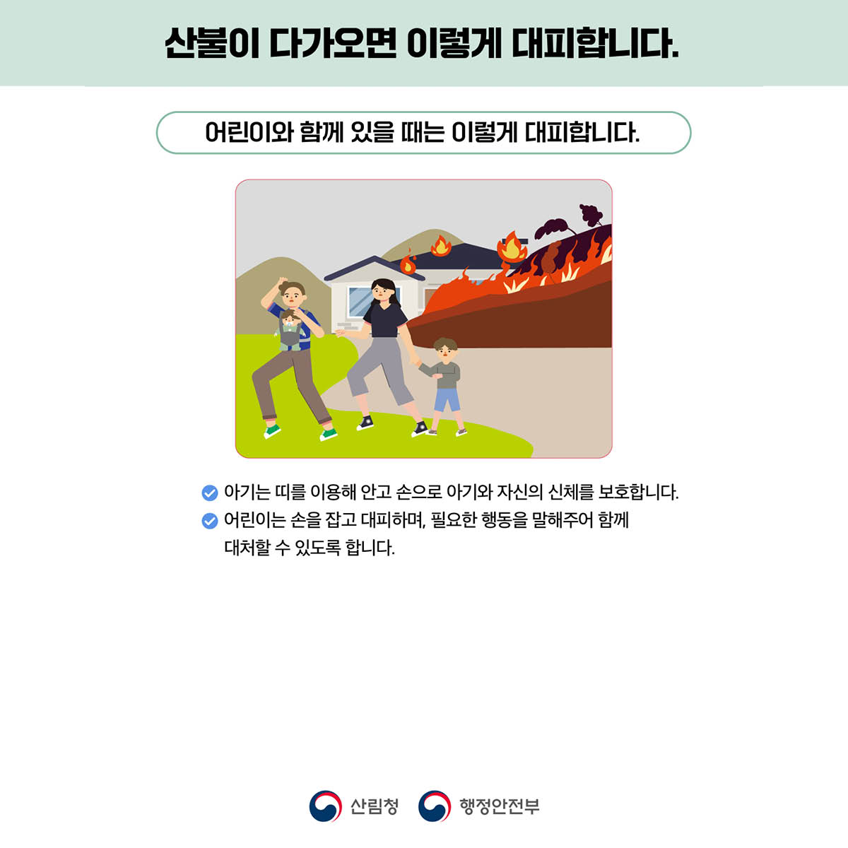 산불이 다가오면 이렇게 대비합니다.​
어린이와 함께 있을 때는 이렇게 대피합니다.
✅ 아기는 띠를 이용해 안고 손으로 아기와 자신의 신체를 보호합니다.
✅ 어린이는 손을 잡고 대피하며, 필요한 행동을 말해주어 함께 대처할 수 있도록 합니다.

산림청 행정안전부