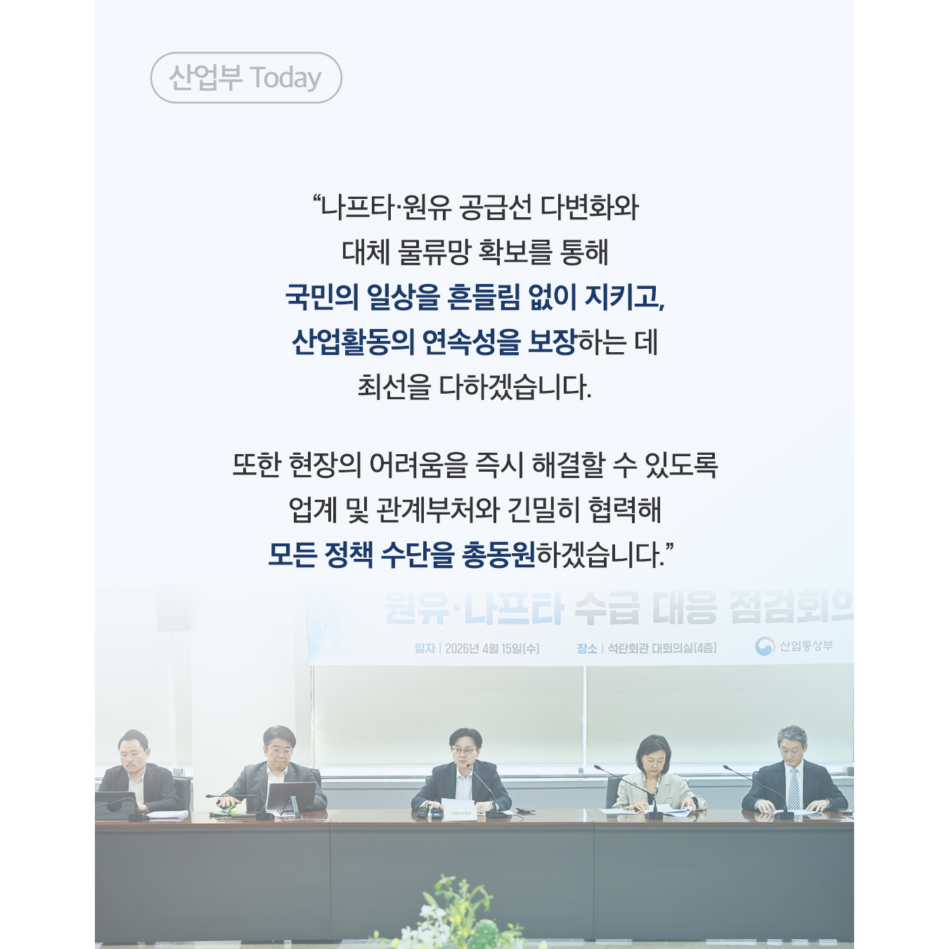 산업부 Today

“나프타·원유 공급선 다변화와
대체 물량 확보를 통해
국민의 일상을 흔들림 없이 지키고,
산업활동의 연속성을 보장하는 데
최선을 다하겠습니다.

또한 현장의 어려움을 즉시 해결할 수 있도록
업계 및 관계부처와 긴밀히 협력해
모든 정책 수단을 총동원하겠습니다.”