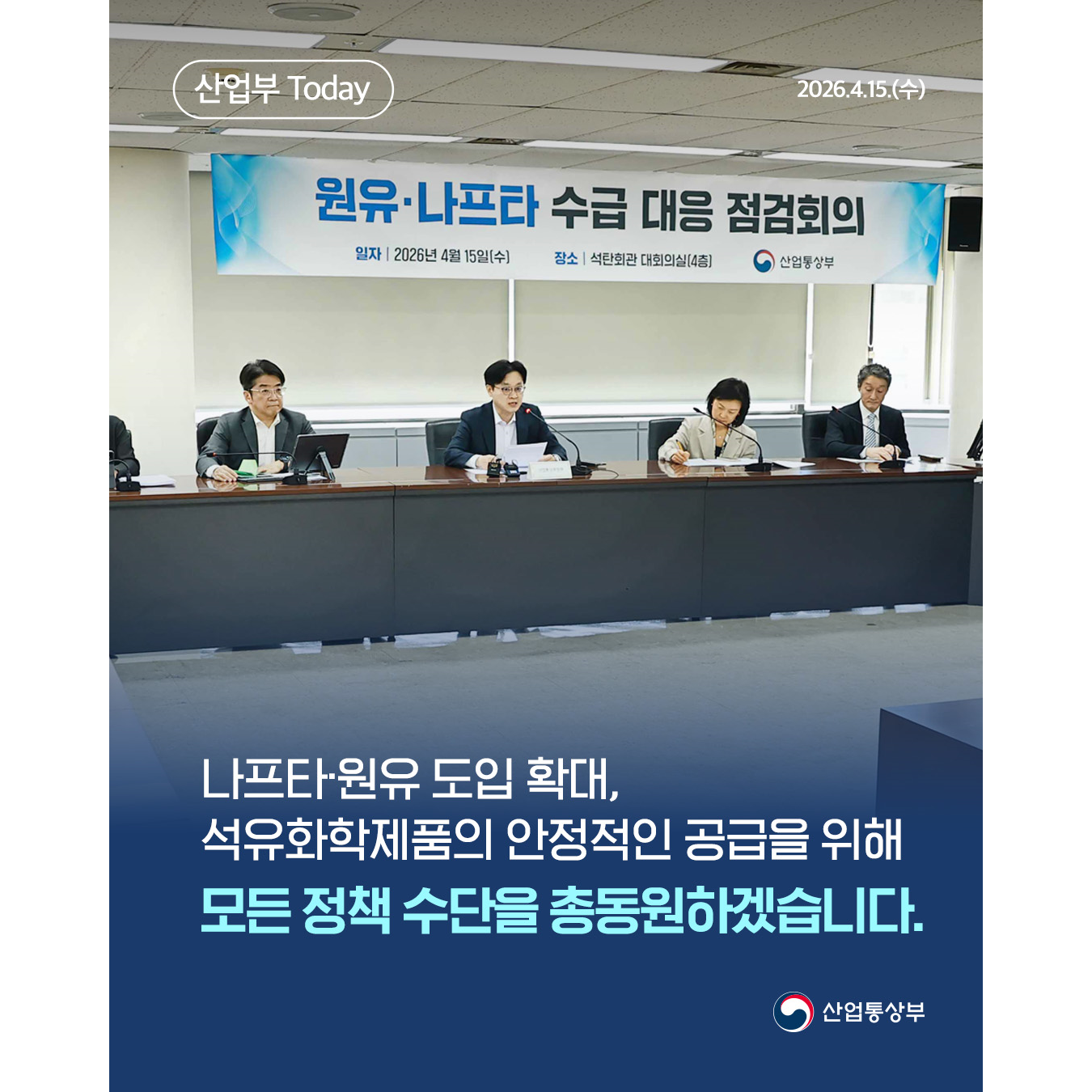 산업부 Today

2026.4.15.(수)

원유·나프타 수급 대응 점검회의

나프타·원유 도입 확대,
석유화학제품의 안정적인 공급을 위해
모든 정책 수단을 총동원하겠습니다.

산업통상부